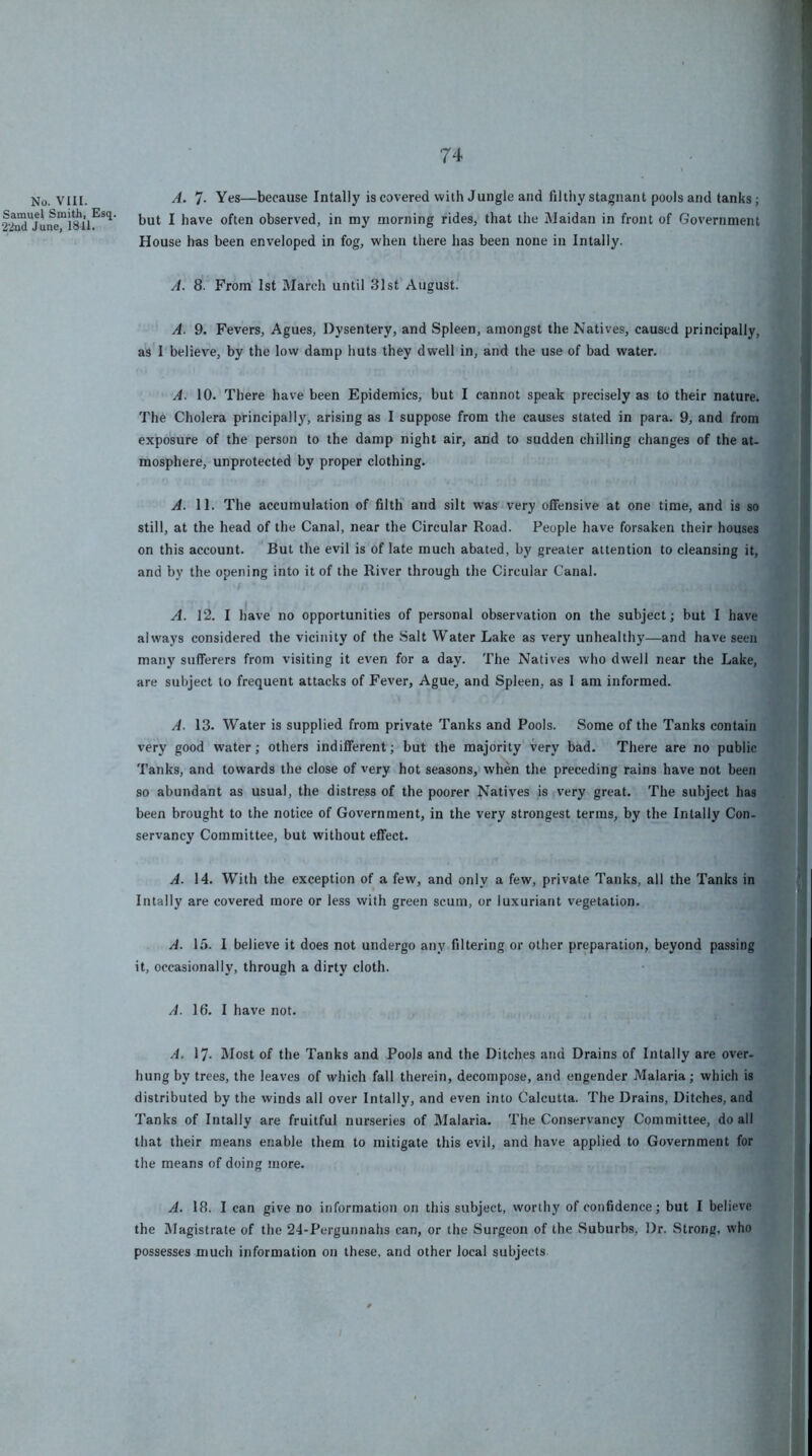 No. VIII. Samuel Smith, Esq, 22ud June, 1811. A. 7- Yes—because Intally is covered with Jungle and filthy stagnant pools and tanks; but I have often observed, in my morning rides, that the Maidan in front of Government House has been enveloped in fog, when there has been none in Intally. A. 8. From 1st March until 31st August. A. 9. Fevers, Agues, Dysentery, and Spleen, amongst the Natives, caused principally, as'l'believe, by the low damp huts they dwell in, and the use of bad water. A. 10. There have been Epidemics, but I cannot speak precisely as to their nature. The Cholera principally, arising as I suppose from the causes stated in para. 9, and from exposure of the person to the damp night air, and to sudden chilling changes of the at- mosphere, unprotected by proper clothing. A. 11. The accumulation of filth’ and silt was very offensive at one time, and is so still, at the head of the Canal, near the Circular Road. People have forsaken their houses on this account. But the evil is of late much abated, by greater attention to cleansing it, and by the opening into it of the River through the Circular Canal. A. 12. I have no opportunities of personal observation on the subject; but I have always considered the vicinity of the Salt Water Lake as very unhealthy—and have seen many sufferers from visiting it even for a day. The Natives who dwell near the Lake, are subject to frequent attacks of Fever, Ague, and Spleen, as 1 am informed. A. 13. Water is supplied from private Tanks and Pools. Some of the Tanks contain very good water; others indifferent; but the majority very bad. There are no public Tanks, and towards the close of very hot seasons, when the preceding rains have not been so abundant as usual, the distress of the poorer Natives is very great. The subject has been brought to the notice of Government, in the very strongest terms, by the Intally Con- servancy Committee, but without effect. A. 14. With the exception of a few, and only a few, private Tanks, all the Tanks in Intally are covered more or less with green scum, or luxuriant vegetation. A. L5. I believe it does not undergo any filtei’ing or other preparation, beyond passing it, occasionally, through a dirty cloth. A. 16. I have not. A. 17- Most of the Tanks and Pools and the Ditches and Drains of Intally are over- hung by trees, the leaves of which fall therein, decompose, and engender Malaria; which is distributed by the winds all over Intally, and even into Calcutta. The Drains, Ditches, and Tanks of Intally are fruitful nurseries of Malaria. The Conservancy Committee, do all that their means enable them to mitigate this evil, and have applied to Government for the means of doing more. A. 18. I can give no information on this subject, worthy of confidence; but I believe the Magistrate of the 24-Pergunnahs can, or the Surgeon of the Suburbs, Dr. Strong, who possesses much information on these, and other local subjects