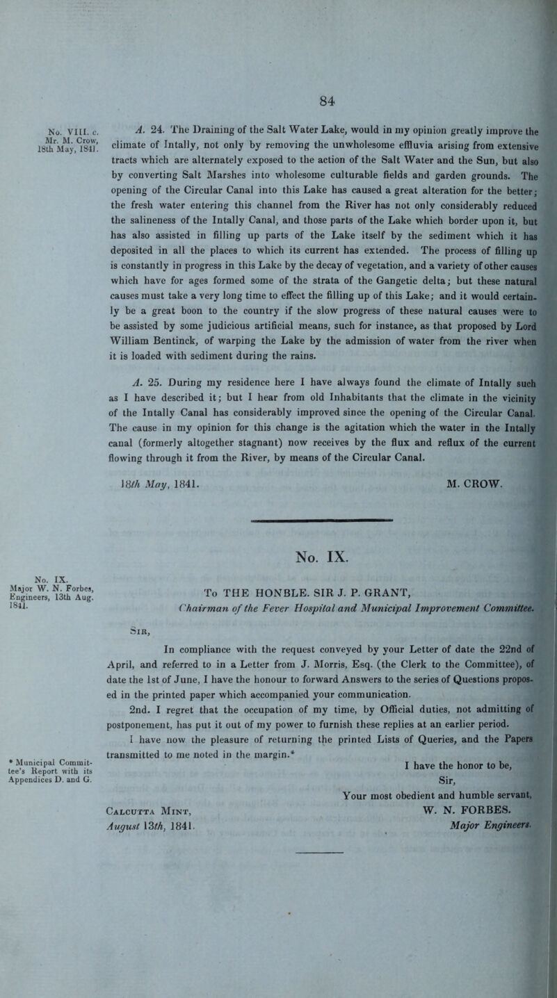 No. VIII. c. 24. The Drainiug of the Salt Water Lake, would in my opinion greatly improve the 18th*^ftUy,T84T! climate of Intally, not only by removing the unwholesome effluvia arising from extensive tracts which are alternately exposed to the action of the Salt Water and the Sun, but also by converting Salt Marshes into wholesome culturable fields and garden grounds. The opening of the Circular Canal into this Lake has caused a great alteration for the better; the fresh water entering this channel from the River has not only considerably reduced the salineness of the Intally Canal, and those parts of the Lake which border upon it, but has also assisted in filling up parts of the Lake itself by the sediment which it has deposited in all the places to which its current has extended. The process of filling up is constantly in progress in this Lake by the decay of vegetation, and a variety of other causes which have for ages formed some of the strata of the Gangetic delta; but these natural causes must take a very long time to effect the filling up of this Lake; and it would certain, ly be a great boon to the country if the slow progress of these natural causes were to be assisted by some judicious artificial means, such for instance, as that proposed by Lord William Bentinck, of warping the Lake by the admission of water from the river when it is loaded with sediment during the rains. A. 25. During my residence here I have always found the climate of Intally such as I have described it; but I hear from old Inhabitants that the climate in the vicinity of the Intally Canal has considerably improved since the opening of the Circular Canal. The cause in my opinion for this change is the agitation which the water in the Intally canal (formerly altogether stagnant) now receives by the flux and reflux of the current flowing through it from the River, by means of the Circular Canal. \8(/i May, 1841. M. CROW. No. IX. No. IX. Major W. N. Forbes, Engineers, I3tb Aug. 1841. To THE HONBLE. SIR J. P. GRANT, Vhaitman of the Fever Hospital and Municipal Improvement Committee. Sib, * Municipal Conoimit- tee’s Report with its Appendices D. and G. In compliance with the request conveyed by your Letter of date the 22nd of April, and referred to in a Letter from J. Morris, Esq. (the Clerk to the Committee), of date the 1st of June, I have the honour to forward Answers to the series of Questions propos- ed in the printed paper which accompanied your communication. 2nd. I regret that the occupation of my time, by Official duties, not admitting of postponement, has put it out of my power to furnish these replies at an earlier period. I have now the pleasure of returning the printed Lists of Queries, and the Papers transmitted to me noted in the margin.* I have the honor to be. Sir, Your most obedient and humble servant, Calcutta Mint, W. N. FORBES. August I3th, 1841. Major Engineers.