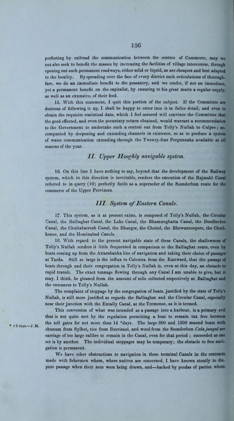 perfecting by railroad the communication between the centres of Commerce, may we not also seek to benefit the masses by increasing the facilities of village intercourse, through opening out such permanent roadways, either solid or liquid, as are cheapest and best adapted to the locality. By spreading over the face of every district such reticulations of thorough- fare, we do an immediate benefit to the peasantry, and we confer, if not an immediate, yet a permanent benefit on the capitalist, by ensuring to his great marts a regular supply, as well as an extensive, of their feed. 15. With this statement, I quit this portion of the subject. If the Committee are desirous of following it up, I shall be happy to enter into it in fuller detail, and even to obtain the requisite statistical data, which I feel assured will convince the Committee that the good effected, and even the pecuniary return obtained, would warrant a recommendation to the Government to undertake such a central cut from Tolly’s Nullah to Culpee; ac- companied by deepening and extending channels in existence, so as to produce a system of water communication extending through the Twenty.four Pergunnahs available at all seasons of the year. II. Upper Hooghly navigable system. 16. On this line I have nothing to say, beyond that the development of the Railway system, which in this direction is inevitable, renders the execution of the Rajmahl Canal referred to in query (10) perfectly futile as a superseder of the Soonderbun route for the commerce of the Upper Provinces. III. System of Eastern Canals. * ? 3 days.—J. M. 17- This system, as it at present exists, is composed of Tolly’s Nullah, the Circular Canal, the Balliaghat Canal, the Lake Canal, the Bhamunghatta Canal, the Doodbeebee Canal, the Chultabarreah Canal, the Bhangor, the Choitol, the Bhowanneepore, the Chool- konee, and the Hoseinabad Canals. 18. With regard to the present navigable state of these Canals, the shallowness of Tolly’s Nullah renders it little frequented in comparison to the Balliaghat route, even by boats coming up from the Attarabanka line of navigation and taking their choice of passages at Tarda. Still so large is the infiux to Calcutta from the Eastward, that the passage of boats through and their congregation in Tolly’s Nullah is, even at this day, an obstacle to rapid transit. The exact tonnage flowing through any Canal I am unable to give, but it may, I think, be gleaned from the amount of tolls collected respectively at Balliaghat and the entrances to Tolly’s Nullah. The complaint of stoppage by the congregation of boats, justified by the state of Tolly’s Nullah, is still more justified as regards the Balliaghat and the Circular Canal, especially near their junction with the Entally Canal, at theTremonee, as it is termed. This conversion of what was intended as a passage into a harbour, is a primary evil that is not quite met by the regulation permitting a boat to remain tax free between the toll gates for not more than 14 *days. The large 800 and 1200 maund boats with chunam from Sylhet, rice from Burrisaul, and wood from the Soonderbun Cola jungul are carriage of too large calibre to remain in the Canal, even for that period ; succeeded as one set is by another. The individual stoppages may be temporary; the obstacle to free navi- gation is permanent. We have other obstructions to navigation in these terminal Canals in the contracts made with fishermen whom, where natives are concerned, I have known stoutly to dis- pute passage when their nets were being drawn, and—backed by peadas of parties whom