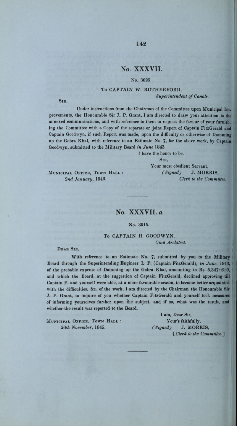 No. XXXVII. Sir, No. 3025. To CAPTAIN W. RUTHERFORD, Superintendent of Canals. Under instructions from the Chairman of the Committee upon Municipal Im- provements, the Honourable Sir J. P. Grant, I am directed to draw your attention to the annexed communications, and with reference to them to request the favour of your furnish, ing the Committee with a Copy of the separate or joint Report of Captain FitzGerald and Captain Goodwyn, if such Report was made, upon the difficulty or otherwise of Damming up the Gobra Khal, with reference to an Estimate No. 7> for the above work, by Captain Goodwyn, submitted to the Military Board in June 1843. I have the honor to be. Sir, Your most obedient Servant, Municipal Office, Town Hall: (Signed) J. MORRIS, 2nd January, 1846. Clerk to the Committee. No. XXXVII. a. No. 3015. To CAPTAIN H GOODWYN, Civil Architect. Dear Sir, With reference to an Estimate No. 7> submitted by you to the Military Board through the Superintending Engineer L. P. (Captain FitzGerald), in June, 1843, of the probable expense of Damming up the Gobra Khal, amounting to Rs. 5,347:6:0, | and which the Board, at the suggestion of Captain FitzGerald, declined approving till Captain F. and yourself were able, at a more favourable season, to become better acquainted with the difficulties, &c. of the work, I am directed by the Chairman the Honourable Sir J. P. Grant, to inquire of you whether Captain FitzGerald and yourself took measures of informing yourselves further upon the subject, and if so, what was the result, and whether the result was reported to the Board. I am. Dear Sir, Municipal Office, Town Hall: Your’s faithfully, 26/A A/opewiier, 1845. (Signed) J. MORRIS, [_Clerk to the Committee.