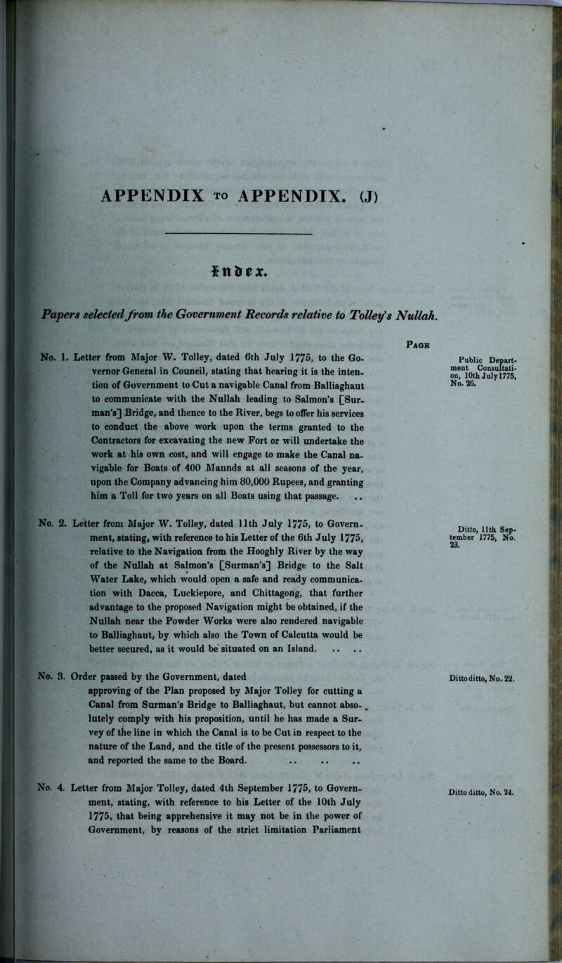 tnbex. Papers selected from the Government Records relative to Tolley’s Nullah. Page No. 1. Letter from Major W. Tolley, dated 6th July 1775, to the Go- vernor General in Council, stating that hearing it is the inten- tion of Government to Cut a navigable Canal from Balliaghaut to communicate with the Nullah leading to Salmon’s £Sur- man’s] Bridge, and thence to the River, begs to offer his services to conduct the above work upon the terms granted to the Contractors for excavating the new Fort or will undertake the work at his own cost, and will engage to make the Canal na- vigable for Boats of 400 Maunds at all seasons of the year, upon the Company advancing him 80,000 Rupees, and granting him a Toll for two years on all Boats using that passage. No. 2. Letter from Major W. Tolley, dated 11th July 1775, to Govern- ment, stating, with reference to his Letter of the 6th July 1775, relative to the Navigation from the Hooghly River by the way of the Nullah at Salmon’s CS,irman’sD Bridge to the Salt Water Lake, which would open a safe and ready communica- tion with Dacca, Luckiepore, and Chittagong, that further advantage to the proposed Navigation might be obtained, if the Nullah near the Powder Works were also rendered navigable to Balliaghaut, by which also the Town of Calcutta would be better secured, as it would be situated on an Island No. 3. Order passed by the Government, dated approving of the Plan proposed by Major Tolley for cutting a Canal from Surman’s Bridge to Balliaghaut, but cannot abso- „ lutely comply with his proposition, until he has made a Sur- vey of the line in which the Canal is to be Cut in respect to the nature of the Land, and the title of the present possessors to it, and reported the same to the Board. No. 4. Letter from Major Tolley, dated 4th September 1775, to Govern- ment, stating, with reference to his Letter of the 10th July 1775, that being apprehensive it may not be in the power of Government, by reasons of the strict limitation Parliament Public Depart- ment Consultati- on, 10th July 1775, No. 26. Ditto, 11th Sep- tember 1775, No. 23. Ditto ditto, No. 22. Ditto ditto, No. 24.