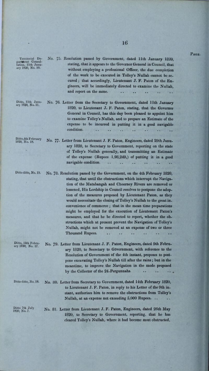 Territorial De- partment Consul- tation, 11th Janu- ary 1820, No. 10. No. 75. Resolution passed by Government, dated 11th January 1820, stating, that it appears to the Governor General in Council, that without employing a professional Officer, the due completion of the work to be executed in Tolley’s Nullah cannot be se- cured ; that accordingly, Lieutenant J. F. Paton of the En- gineers, will be immediately directed to examine the Nullah, and report on the same. Ditto, 11th Janu- ary 1820, No. 11. No. 76. Letter from the Secretary to Government, dated 11th January 1820, to Lieutenant J. F. Paton, stating, that the Governor General in Council, has this day been pleased to appoint him to examine Tolley’s Nullah, and to prepare an Estimate of the expense to be incurred in putting it in a good navigable condition. Ditto,4th February 1820, No. 18. No. 77- Letter from Lieutenant J. F. Paton, Engineers, dated 29th Janu- ary 1820, to Secretary to Government, reporting on the state of Tolley’s Nullah generally, and transmitting an Estimate of the expense (Rupees 1,98,249,) of putting it in a good navigable condition. Ditto ditto, No. 19. No. 78. Resolution passed by the Government, on the 4th February 1820, stating, that until the obstructions which interrupt the Naviga- t / tion of the Matabangah and Choorney Rivers are removed or lessened, His Lordship in Council resolves to postpone the adop- tion of the measures proposed by Lieutenant Paton, as they would necessitate the closing of Tolley’s Nullah to the great in- convenience of commerce ; that in the mean time preparations might be employed for the execution of Lieutenant Paton’s measures, and that he be directed to report, whether the ob- structions which at present prevent the Navigation of Tolley’s Nullah, might not be removed at an expense of two or three Thousand Rupees. Ditto, 14th Febru- ary 1820, No. 17. No. 79. Letter from Lieutenant J. F. Paton, Engineers, dated 9th Febru- ary 1820, to Secretary to Government, with reference to the Resolution of Government of the 4th instant, proposes to post- pone excavating Tolley’s Nullah till after the rains; but in the meantime, to improve the Navigation in the mode proposed by the Collector of the 24-Pergunnahs. „ Ditto ditto, No. 18. No. 80. Letter from Secretary to Government, dated 14th February 1820, to Lieutenant J. F. Paton, in reply to his Letter of the 9th in- stant, authorises him to remove the obstructions from Tolley’s Nullah, at an expense not exceeding 5,000 Rupees 1820° No* 7July No. 81. Letter from Lieutenant J. F. Paton, Engineers, dated 26th May 1820, to Secretary to Government, reporting, that he has cleared Tolley’s Nullah, where it had become most obstructed,