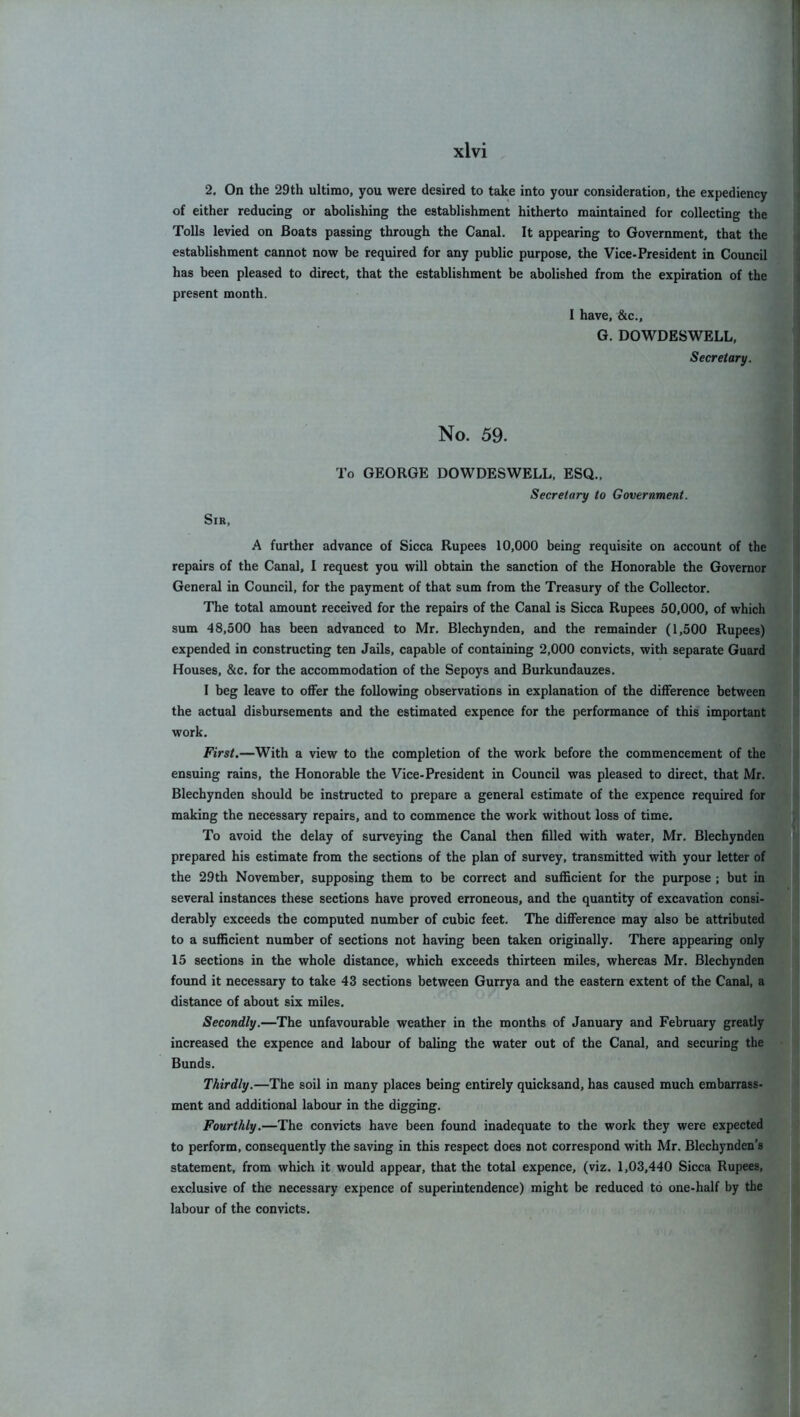 2. On the 29th ultimo, you were desired to take into your consideration, the expediency of either reducing or abolishing the establishment hitherto maintained for collecting the Tolls levied on Boats passing through the Canal. It appearing to Government, that the establishment cannot now be required for any public purpose, the Vice-President in Council has been pleased to direct, that the establishment be abolished from the expiration of the present month. I have, &c., G. DOWDESWELL, Secretary. No. 59. To GEORGE DOWDESWELL, ESQ., Secretary to Government. Sir, A further advance of Sicca Rupees 10,000 being requisite on account of the repairs of the Canal, I request you will obtain the sanction of the Honorable the Governor General in Council, for the payment of that sum from the Treasury of the Collector. The total amount received for the repairs of the Canal is Sicca Rupees 50,000, of which sum 48,500 has been advanced to Mr. Blechynden, and the remainder (1,500 Rupees) expended in constructing ten Jails, capable of containing 2,000 convicts, with separate Guard Houses, &c. for the accommodation of the Sepoys and Burkundauzes. I beg leave to offer the following observations in explanation of the difference between the actual disbursements and the estimated expence for the performance of this important work. First.—With a view to the completion of the work before the commencement of the ensuing rains, the Honorable the Vice-President in Council was pleased to direct, that Mr. Blechynden should be instructed to prepare a general estimate of the expence required for making the necessary repairs, and to commence the work without loss of time. To avoid the delay of surveying the Canal then filled with water, Mr. Blechynden prepared his estimate from the sections of the plan of survey, transmitted with your letter of the 29th November, supposing them to be correct and sufficient for the purpose ; but in several instances these sections have proved erroneous, and the quantity of excavation consi- derably exceeds the computed number of cubic feet. The difference may also be attributed to a sufficient number of sections not having been taken originally. There appearing only 15 sections in the whole distance, which exceeds thirteen miles, whereas Mr. Blechynden found it necessary to take 43 sections between Gurrya and the eastern extent of the Canal, a distance of about six miles. Secondly.—The unfavourable weather in the months of January and February greatly increased the expence and labour of baling the water out of the Canal, and securing the Bunds. Thirdly.—The soil in many places being entirely quicksand, has caused much embarrass- ment and additional labour in the digging. Fourthly.—The convicts have been found inadequate to the work they were expected to perform, consequently the saving in this respect does not correspond with Mr. Blechynden’s statement, from which it would appear, that the total expence, (viz. 1,03,440 Sicca Rupees, exclusive of the necessary expence of superintendence) might be reduced to one-half by the labour of the convicts.