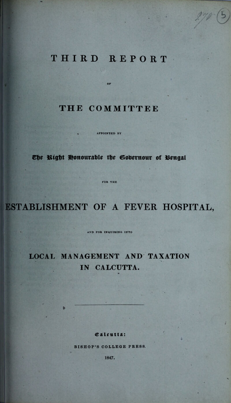 — THIRD REPORT or THE COMMITTEE APPOINTED BY Ette Bigfit honourable tbe <£obernout of Bengal FOR THE ESTABLISHMENT OF A FEVER HOSPITAL, AND FOR INQUIRING INTO LOCAL MANAGEMENT AND TAXATION IN CALCUTTA. ► Calcutta: BISHOP’S COLLEGE PRES8. 1847.