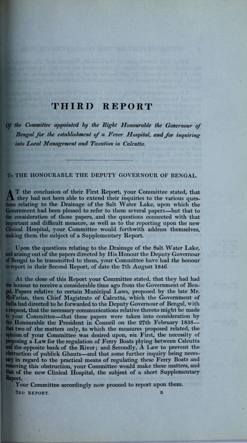 THIRD REPORT Of the Committee appointed by the Right Honourable the Governour of Bengal for the establishment of a Fever Hospital, and for inquiring into Local Management and Taxation in Calcutta. To THE HONOURABLE THE DEPUTY GOVERNOUR OF BENGAL. AT the conclusion of their First Report, your Committee stated, that they had not been able to extend their inquiries to the various ques- tions relating to the Drainage of the Salt Water Lake, upon which the Government had been pleased to refer to them several papers—but that to the consideration of those papers, .and the questions connected with that important and difficult measure, as well as to the reporting upon the new Clinical Hospital, your Committee would forthwith address themselves, making them the subject of a Supplementary Report. Upon the questions relating to the Drainage of the Salt Water Lake, and arising out of the papers directed by His Honour the Deputy Governour of Bengal to be transmitted to them, your Committee have had the honour to report in their Second Report, of date the 7th August 1846. At the close of this Report your Committee stated, that they had had the honour to receive a considerable time ago from the Government of Ben- gal, Papers relative to certain Municipal Laws, proposed by the late Mr. McFarlan, then Chief Magistrate of Calcutta, which the Government of India had directed to be forwarded to the Deputy Governour of Bengal, with a request, that the necessary communications relative thereto might be made to your Committee—that these papers were taken into consideration by the Honourable the President in Council on the 27th February 1838— that two of the matters only, to which the measures proposed related, the opinion of your Committee was desired upon, viz. First, the necessity of proposing a Law for the regulation of Ferry Boats plying between Calcutta and the opposite bank of the River; and Secondly, A Law to prevent the ! obstruction of publick Ghauts—and that some further inquiry being neces- sary in regard to the practical means of regulating these Ferry Boats and removing this obstruction, your Committee would make these matters, and that of the new Clinical Hospital, the subject of a short Supplementary Report. Your Committee accordingly now proceed to report upon them. 3rd report. b