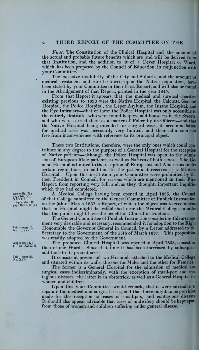 First, The Constitution of the Clinical Hospital and the amount of the actual and probable future benefits which are and will be derived from that Institution, and the addition to it of a Fever Hospital or Ward, which has been proposed by the Council of Education, in conjunction with your Committee. The excessive insalubrity of the City and Suburbs, and the amount of medical treatment and care bestowed upon the Native population, have been stated by your Committee in their First Report, and will also be found in the Abridgement of that Report, printed in the year 1845. From that Report it appears, that the medical and surgical charities existing previous to 1838 were the Native Hospital, the Calcutta General Hospital, the Police Hospital, the Leper Asylum, the Insane Hospital, and the Eye Infirmary—that of these the Police Hospital was only accessible tc the entirely destitute, who were found helpless and houseless in the Streets and who were carried there as a matter of Police by its Officers—and thal the Native Hospital being intended for surgical cases, its accommodation, for medical cases was necessarily very limited, and their admission not free from inconvenience with reference to its principal object. Appendix (K) page 108, No. XXXllI. Appendix (B) page 16No. 10.(b) Ibid.—page 16, No. 10. (a) Appendix (K) p. No. XXXIII. Ibid. —page 26, No. XIV. These two Institutions, therefore, were the only ones which could con- tribute in any degree to the purpose of a General Hospital for the reception of Native patients—although the Police Hospital was open to the admis- sion of European Male patients, as well as Natives of both sexes. The Ge- neral Hospital is limited to the reception of Europeans and Americans undei certain regulations, in addition to the patients it receives as a Militarj Hospital. Upon this institution your Committee were prohibited by the then President in Council, for reasons which are mentioned in their Firsi Report, from reporting very full, and, as they thought, important inquiries* which they had completed. A Medical College having been opened in April 1835, the Counci of that College submitted to the General Committee of Publick Instruction on the 9th of March 1837, a Report, of which the object was to recommenc that an Hospital might be established near the Medical College, in ordei that the pupils might have the benefit of Clinical instruction. The General Committee of Publick Instruction considering this arrange ment very desirable and necessary, recommended it for adoption to the Right Honourable the Governor General in Council, by a Letter addressed to the Secretary to the Government, of the 15th of March 1837. This propositior was readily adopted by the Government. The proposed Clinical Hospital was opened in April 1838, consisting then of one Ward. Since that time it has been increased by subsequent additions to its present size. It consists at present of two Hospitals attached to the Medical College and situated within its walls, the one for Males and the other for Females. The former is a General Hospital for the admission of medical ant surgical cases indiscriminately, with the exception of small-pox and con tagious diseases : the latter is an obstetrick, as well as a General Hospital foi women and children. Upon this your Committee would remark, that it were advisable tt separate the medical and surgical cases, and that there ought to be provisioi made for the reception of cases of small-pox, and contagious diseases It should also appear advisable that cases of midwifery should be kept apar from those of women and children suffering under general disease.