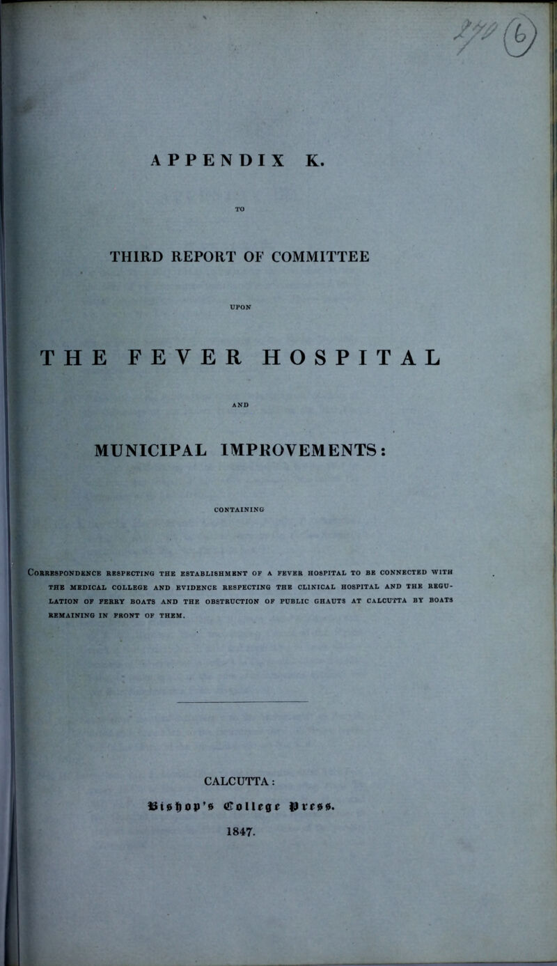 TO THIRD REPORT OF COMMITTEE * UPON THE FEVER HOSPITAL AND S' MUNICIPAL IMPROVEMENTS: CONTAINING Correspondence respecting the establishment of a fever hospital to be connected with THE MEDICAL COLLEGE AND EVIDENCE RESPECTING THE CLINICAL HOSPITAL AND THE REGU- LATION OF FERRY BOATS AND THE OBSTRUCTION OF PUBLIC GHAUTS AT CALCUTTA BY BOATS REMAINING IN FRONT OF THEM. CALCUTTA: &i0fiop’$ OToIUge