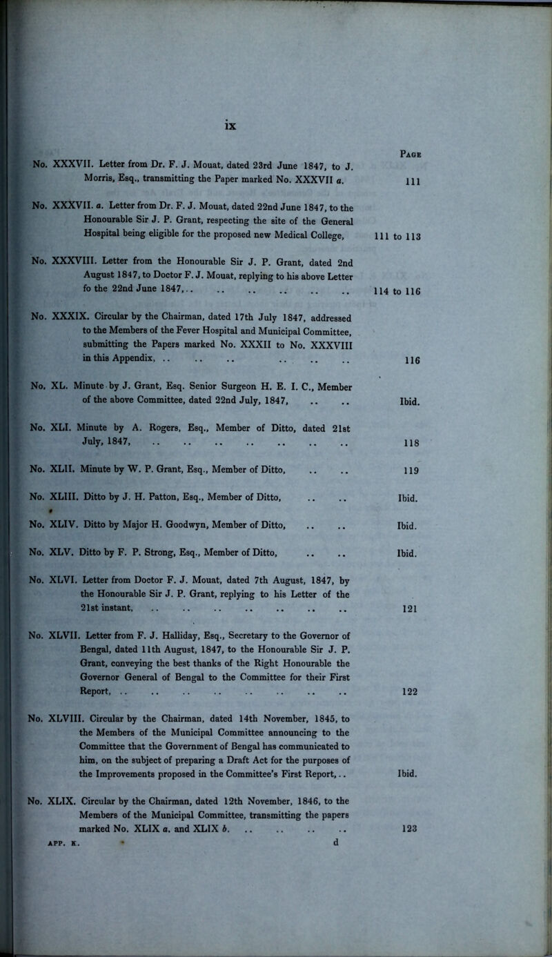 No. XXXVII. Letter from Dr. F. J. Mouat, dated 23rd June 1847, to J. Morris, Esq., transmitting the Paper marked No. XXXVII a. No. XXXVII. a. Letter from Dr. F. J. Mouat, dated 22nd June 1847, to the Honourable Sir J. P. Grant, respecting the site of the General Hospital being eligible for the proposed new Medical College, 111 No. XXXVIII. Letter from the Honourable Sir J. P. Grant, dated 2nd August 1847, to Doctor F. J. Mouat, replying to his above Letter fo the 22nd June 1847,.. .. .. .. .. U4 No. XXXIX. Circular by the Chairman, dated 17th July 1847, addressed to the Members of the Fever Hospital and Municipal Committee, submitting the Papers marked No. XXXII to No. XXXVIII in this Appendix, .. .. .. .. No. XL. Minute by J. Grant, Esq. Senior Surgeon H. E. I. C., Member of the above Committee, dated 22nd July, 1847, No. XLI. Minute by A. Rogers, Esq., Member of Ditto, dated 21st July, 1847, No. XLII. Minute by W. P. Grant, Esq., Member of Ditto, No. XLIII. Ditto by J. H. Patton, Esq., Member of Ditto, # No. XLIV. Ditto by Major H. Goodwyn, Member of Ditto, No. XLV. Ditto by F. P. Strong, Esq., Member of Ditto, No. XLVI. Letter from Doctor F. J. Mouat, dated 7th August, 1847, by the Honourable Sir J. P. Grant, replying to his Letter of the 21st instant, No. XLVII. Letter from F. J. Halliday, Esq., Secretary to the Governor of Bengal, dated 11th August, 1847, to the Honourable Sir J. P. Grant, conveying the best thanks of the Right Honourable the Governor General of Bengal to the Committee for their First Report, No. XLVIII. Circular by the Chairman, dated 14th November, 1845, to the Members of the Municipal Committee announcing to the Committee that the Government of Bengal has communicated to him, on the subject of preparing a Draft Act for the purposes of the Improvements proposed in the Committee’s First Report,.. No. XLIX. Circular by the Chairman, dated 12th November, 1846, to the Members of the Municipal Committee, transmitting the papers marked No. XLIX a. and XLIX b APP. K. d Page 111 to 113 to 116 116 Ibid. 118 119 Ibid. Ibid. Ibid. 121 122 Ibid. 123