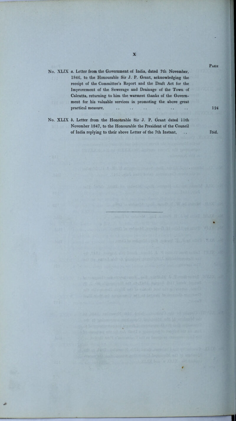 No. XLIX a. Letter from the Government of India, dated 7th November, 1846, to the Honourable Sir J. P. Grant, acknowledging the receipt of the Committee’s Report and the Draft Act for the Improvement of the Sewerage and Drainage of the Town of Calcutta, returning to him the warmest thanks of the Govern- ment for his valuable services in promoting the above great practical measure, No. XLIX b. Letter from the Honourable Sir J. P. Grant dated 11th November 1847, to the Honourable the President of the Council of India replying to their above Letter of the 7th Instant, r > Page 124 Ibid. si