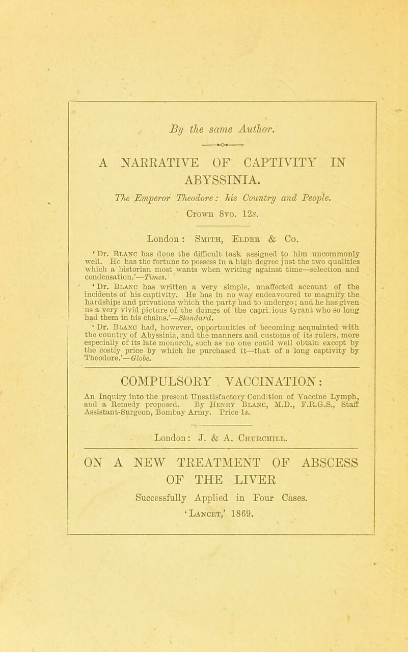 By the same Author. A NARRATIVE OF CAPTIVITY IN ABYSSINIA. The Emperor Theodore: his Country and People. Crown 8yo. 12s. London: Smith, Elder & Co. ‘ Dr. Blanc lias done the difficult task assigned to him uncommonly well. He has the fortune to possess in a high degree just the two qualities which a historian most wants when writing against time—selection and condensation.’—Times. ‘ Dr. Blanc has written a very simple, unaffected account of the incidents of his captivity. He has in no way endeavoured to magnify the hardships and privations which the party had to undergo; aud he has given us a very vivid picture of the doings of the capri. ious tyrant wTho so long had them in his chains.’—Standard. ‘ Dr. Blanc had, however, opportunities of becoming acquainted with the country of Abyssinia, and the manners and customs of its rulers, more especially of its late monarch, such as no one could well obtain except by the costly price by which he purchased it—that of a long captivity by Theodore.’—Globe. COMPULSORY VACCINATION: An Inquiry into the present Unsatisfactory Condition of Vaccine Lymph, and a Remedy proposed. By Henry Blanc, M.D., F.R.G.S., Stall Assistant-Surgeon, Bombay Army. Price Is. London: J. & A. Churchill. ON A NEW TREATMENT OF ABSCESS OF THE LIVER Successfully Applied in Four Cases. ‘Lancet,’ 1869.