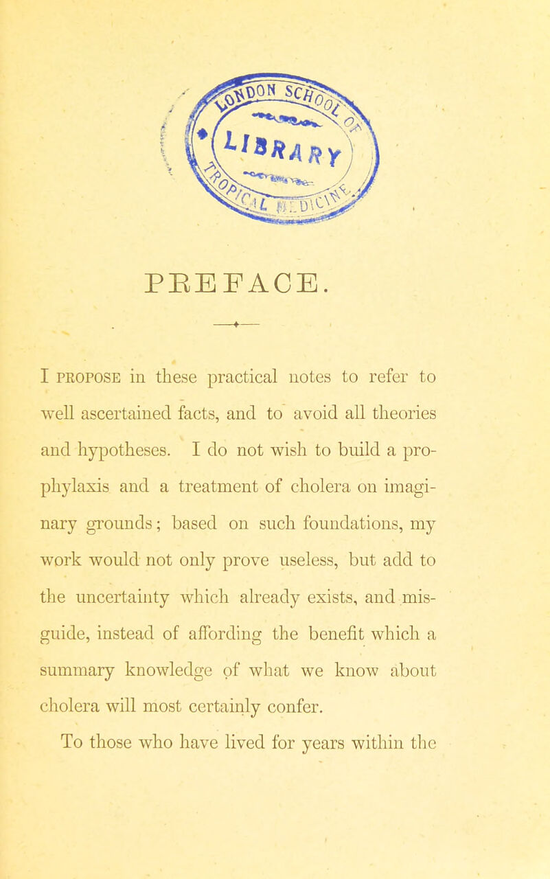 PEE FACE. f— I propose in these practical notes to refer to well ascertained facts, and to avoid all theories and hypotheses. I do not wish to build a pro- phylaxis and a treatment of cholera on imagi- nary grounds; based on such foundations, my work would not only prove useless, but add to the uncertainty which already exists, and mis- guide, instead of affording the benefit which a summary knowledge of what we know about cholera will most certainly confer. To those who have lived for years within the