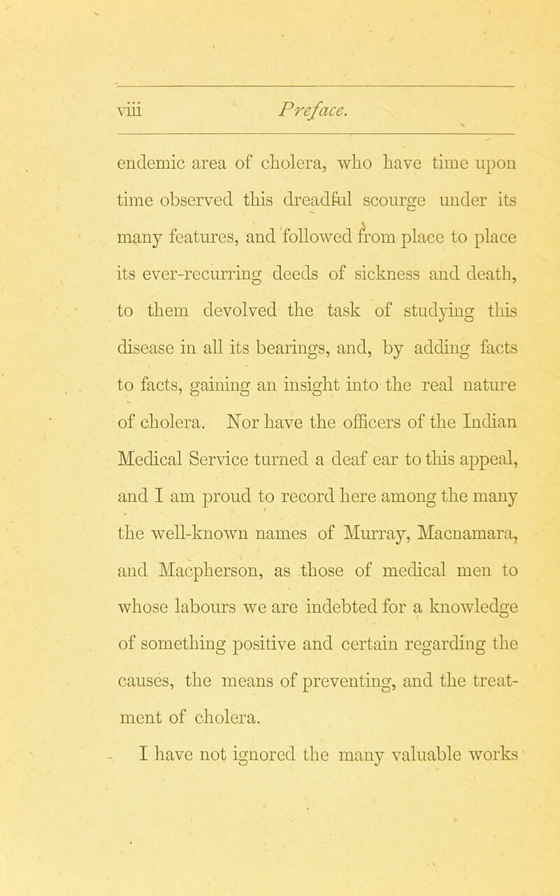 endemic area of cholera, who have time upon time observed this dreadful scourge under its many features, and followed from place to place its ever-recurring deeds of sickness and death, to them devolved the task of studying this disease in all its bearings, and, by adding facts to facts, gaining an insight into the real nature of cholera. Nor have the officers of the Indian Medical Service turned a deaf ear to this appeal, and I am proud to record here among the many the well-known names of Murray, Macnamara, and Macpherson, as those of medical men to whose labours we are indebted for a knowledge of something positive and certain regarding the causes, the means of preventing, and the treat- ment of cholera. I have not ignored the many valuable works