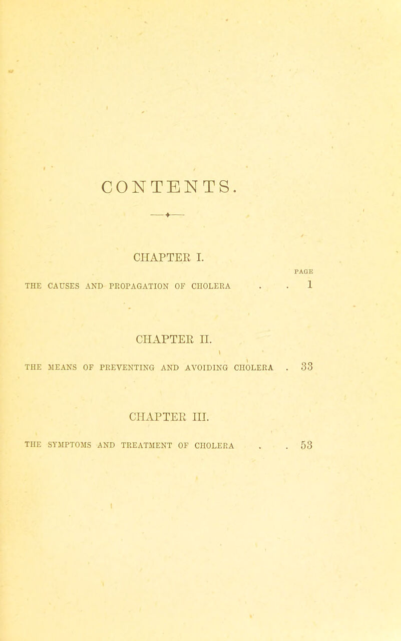 CONTENTS. 4 CHAPTER I. THE CAUSES AND PROPAGATION OF CHOLERA CHAPTER II. i THE MEANS OF PREVENTING AND AVOIDING CHOLERA CHAPTER III. THE SYMPTOMS AND TREATMENT OF CHOLERA PAGE 1 . 33 . 53 i