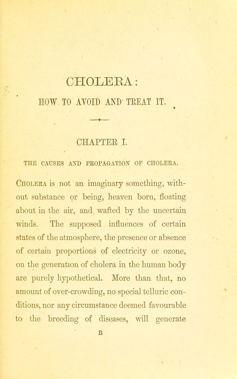 CHOLEEA: HOW TO AVOID AND TREAT IT. 4 CHAPTEE I. THE CAUSES AND PROPAGATION OF CHOLERA. Cholera is not an imaginary something, with- out substance or being, heaven born, floating about in the air, and wafted by the uncertain winds. The supposed influences of certain states of the atmosphere, the presence or absence of certain proportions of electricity or ozone, on the generation of cholera in the human body are purely hypothetical. More than that, no amount of over-crowding, no special telluric con- ditions, nor any circumstance deemed favourable to the breeding of diseases, will generate B