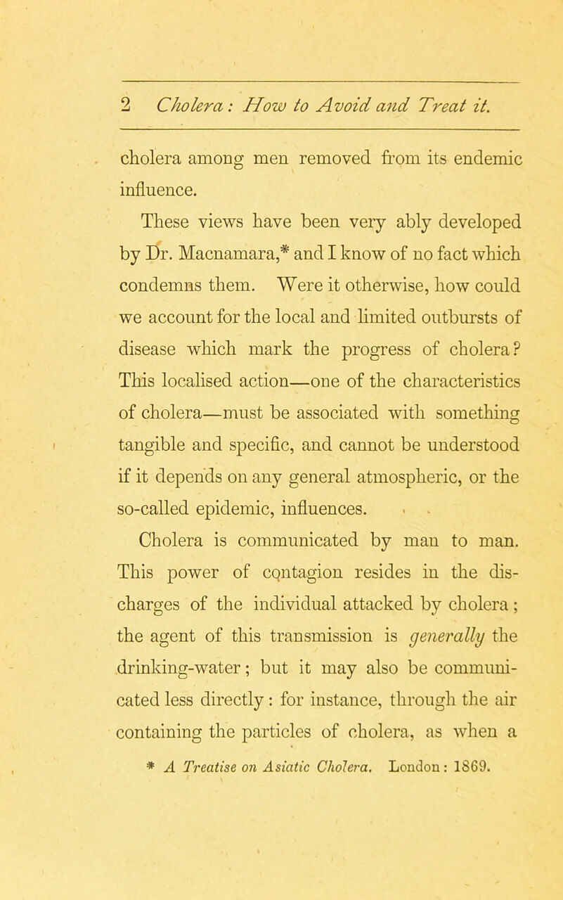 cholera among men removed from its endemic influence. These views have been veiy ably developed by Dr. Macnamara,* and I know of no fact which condemns them. Were it otherwise, how could we account for the local and limited outbursts of disease which mark the progress of cholera? This localised action—one of the characteristics of cholera—must be associated with something tangible and specific, and cannot be understood if it depends on any general atmospheric, or the so-called epidemic, influences. - . Cholera is communicated by man to man. This power of cqntagion resides in the dis- charges of the individual attacked by cholera; the agent of this transmission is generally the drinking-water; but it may also be communi- cated less directly: for instance, through the air containing the particles of cholera, as when a * A Treatise on Asiatic Cholera. Loudon: 1S69.