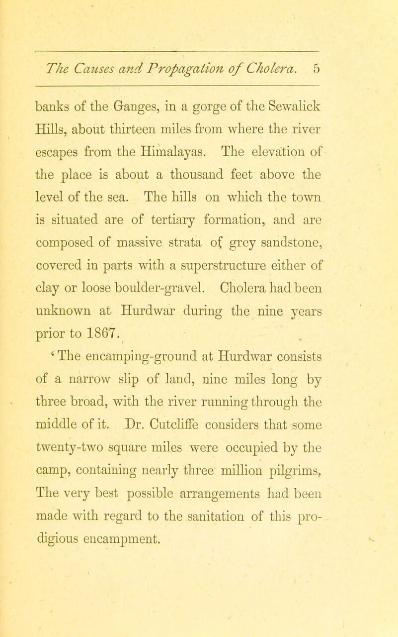 banks of the Ganges, in a gorge of the Sewalick Hills, about thirteen miles from where the river escapes from the Himalayas. The elevation of the place is about a thousand feet above the level of the sea. The hills on which the town is situated are of tertiary formation, and are composed of massive strata of grey sandstone, covered in parts with a superstructure either of clay or loose boulder-gravel. Cholera had been unknown at Hurdwar during the nine years prior to 1867. ‘ The encamping-ground at Hurdwar consists of a narrow slip of land, nine miles long by three broad, with the river running through the middle of it. Dr. CutclifTe considers that some twenty-two square miles were occupied by the camp, containing nearly three million pilgrims, The very best possible arrangements had been made with regard to the sanitation of this pro- digious encampment.