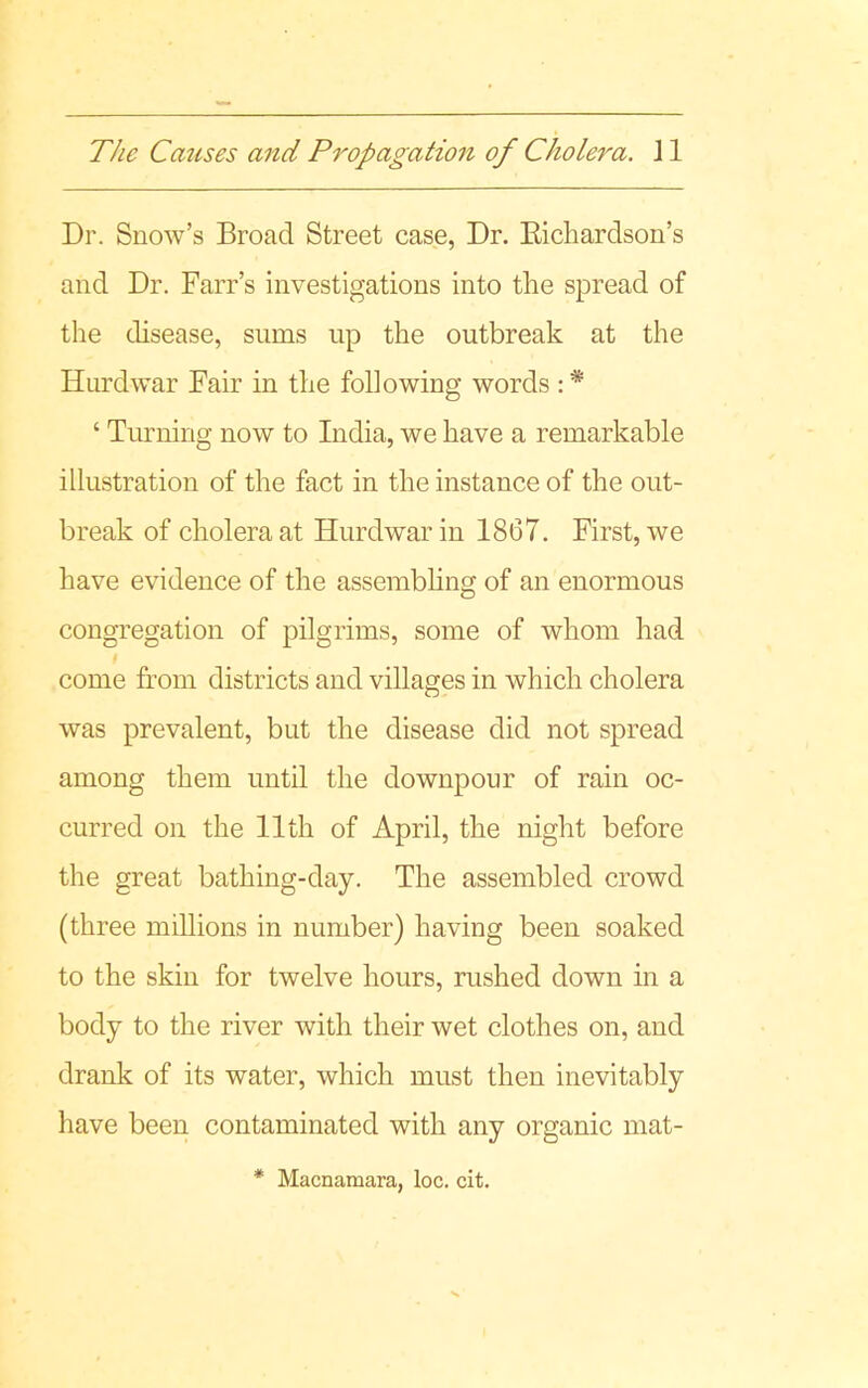 Dr. Snow’s Broad Street case, Dr. Richardson’s and Dr. Farr’s investigations into the spread of the disease, sums up the outbreak at the Hurd war Fair in the following words : * ‘ Turning now to India, we have a remarkable illustration of the fact in the instance of the out- break of cholera at Hurdwarin 1867. First, we have evidence of the assembling of an enormous congregation of pilgrims, some of whom had come from districts and villages in which cholera was prevalent, but the disease did not spread among them until the downpour of rain oc- curred on the 11th of April, the night before the great bathing-day. The assembled crowd (three millions in number) having been soaked to the skin for twelve hours, rushed down in a body to the river with their wet clothes on, and drank of its water, which must then inevitably have been contaminated with any organic mat-