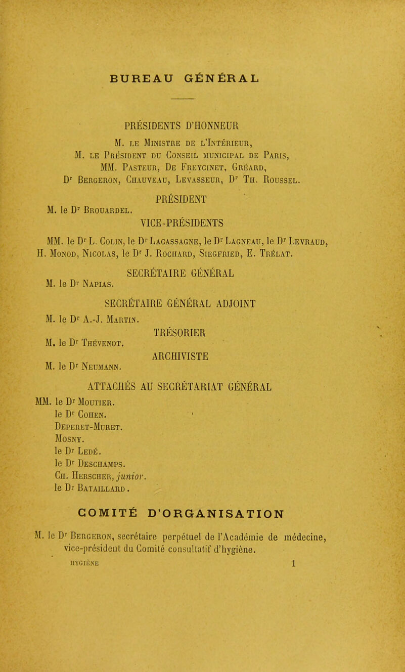 BUREAU GÉNÉRAL PRÉSIDENTS D’HONNEUR M. le Ministre de l’Intérieur, M. le Président du Conseil municipal de Paris, MM. Pasteur, De Freycinet, Gréard, Dr Bergeron, Chauveau, Levasseur, Dr Th. Roussel. PRÉSIDENT M. le Dr Brouardel. VICE-PRÉSIDENTS MM. le Dr L. Colin, le Dr Lacassagne, le Dr Lagneau, le Dr Levraud, II. Monod, Nicolas, le Dr J. Rociiard, Siegfried, E. Trélat. SECRÉTAIRE GÉNÉRAL M. le D>' Napias. SECRÉTAIRE GÉNÉRAL ADJOINT M. le Dr A.-J. Martin. TRÉSORIER M. le Dr Thévenot. ARCHIVISTE M. le Dr Neumann. ATTACHÉS AU SECRÉTARIAT GÉNÉRAL MM. le Dr Moutier. le Dr Cohen. Deperet-Muret. Mosny. le Dr Ledé. le Dr Deschamps. Ch. IIersciier, junior. le Dr Bataillard . COMITÉ D’ORGANISATION M. le Dr Bergeron, secrétaire perpétuel de l’Académie de médecine, vice-président du Comité consultatif d’hygiène.