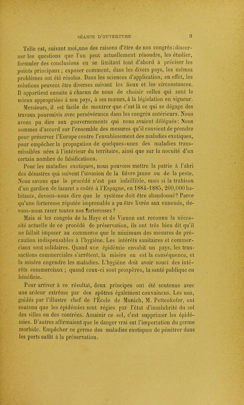 Telle est, suivant moi,une des raisons d’être de nos congrès:discer- ner les questions que l’on peut actuellement résoudre, les étudier, formuler des conclusions en se limitant tout d’abord à préciser les points principaux; exposer comment, dans les divers pays, les mêmes problèmes ont été résolus. Dans les sciences d’application, en effet, les solutions peuvent être diverses suivant les lieux et les circonstances. Il appartient ensuite à chacun de nous de choisir celles qui sont le mieux appropriées à son pays, cà ses mœurs, à la législation en vigueur. Messieurs, il est facile de montrer que c’est là ce qui se dégage des travaux poursuivis avec persévérance dans les congrès antérieurs. Nous avons pu dire aux gouvernements qui nous avaient délégués: Nous sommes d’accord sur l’ensemble des mesures qu’il convient de prendre pour préserver l’Europe contre l’envahissement des maladies exotiques, pour empêcher la propagation de quelques-unes des maladies trans- missibles nées à l’intérieur du territoire, ainsi que sur la nocuité d’un certain nombre de falsifications. Pour les maladies exotiques, nous pouvons mettre la patrie à l’abri des désastres qui suivent l’invasion de la fièvre jaune ou de la peste. Nous savons que le procédé n’est pas infaillible, mais si la trahison d’un gardien de lazaret a coûté à l’Espagne, en 1884-1885, 200,000 ha- bitants, devons-nous dire que le système doit être abandonné? Parce qu’une forteresse réputée imprenable a pu être livrée aux ennemis, de- vons-nous raser toutes nos forteresses? Mais si les congrès de la Haye et de Vienne ont reconnu la néces- sité actuelle de ce procédé de préservation, ils ont très bien dit qu’il ne fallait imposer au commerce que le minimum des mesures de pré- caution indispensables à l'hygiène. Les intérêts sanitaires et commer- ciaux sont solidaires. Quand une épidémie envahit un pays, les tran- sactions commerciales s’arrêtent, la misère en est la conséquence, et la misère engendre les maladies. L’hygiène doit avoir souci des inté- rêts commerciaux ; quand ceux-ci sont prospères, la santé publique en bénéficie. Pour arriver à ce résultat, deux principes ont été soutenus avec une ardeur extrême par des apôtres également convaincus. Les uns, guidés par l’illustre chef de l’École de Munich, M. Peltenkofer, ont soutenu que les épidémies sont régies par l’état d’insalubrité du sol des villes ou des contrées. Assainir ce sol, c’est supprimer les épidé- mies. D’autres affirmaient que le danger vrai est l’importation du germe morbide. Empêcher ce germe des maladies exotiques de pénétrer dans les ports suffit à la préservation.