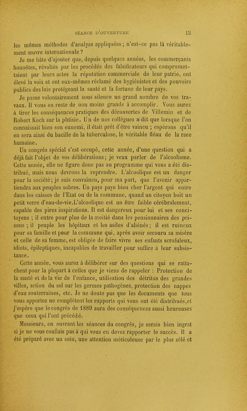 les mêmes méthodes d’analyse appliquées ; n’est-ce pas là véritable- ment œuvre internationale ? Je me hâte d’ajouter que, depuis quelques années, les commerçants honnêtes, révoltés par les procédés des falsificateurs qui compromet- taient par leurs actes la réputation commerciale de leur patrie, ont élevé la voix et ont eux-mêmes réclamé des hygiénistes et des pouvoirs publics des lois protégeant la santé et la fortune de leur pays. Je passe volontairement sous silence un grand nombre de vos tra- vaux. Il vous en reste de non moins grands à accomplir. Vous aurez à tirer les conséquences pratiques des découvertes de Villemin et de Robert Koch sur la phtisie. Un de nos collègues a dit que lorsque l’on connaissait bien son ennemi, il était prêt d’être vaincu ; espérons qu’il en sera ainsi du bacille de la tuberculose, le véritable fléau de la race humaine. Un congrès spécial s’est occupé, cette année, d’une question qui a déjà fait l’objet de vos délibérations; je veux parler de l’alcoolisme. Cette année, elle ne figure donc pas au programme qui vous a été dis- tribué, mais nous devrons la reprendre. L’alcoolique est un danger pour la société; je suis convaincu, pour ma part, que l’avenir appar- tiendra aux peuples sobres. Un pays paye bien cher l’argent qui entre dans les caisses de l'Etat ou de la commune, quand un citoyen boit un petit verre d’eau-de-vie.L’alcoolique est un être faible cérébralement, capable des pires inspirations. Il est dangereux pour lui et ses conci- toyens ; il entre pour plus de la moitié dans les pensionnaires des pri- sons ; il peuple les hôpitaux et les asiles d’aliénés; il est ruineux pour sa famille et pour la commune qui, après avoir secouru sa misère et celle de sa femme, est obligée de faire vivre ses enfants scrofuleux, idiots, épileptiques, incapables de travailler pour suffire à leur subsis- tance. Cette année, vous aurez à délibérer sur des questions qui se ratta- chent pour la plupart à celles que je viens de rappeler : Protection de la santé et de la vie de l’enfance, utilisation des détritus des grandes villes, action du sol sur les germes pathogènes, protection des nappes d’eau souterraines, etc. Je ne doute pas que les documents que tous vous apportez ne complètent les rapports qui vous ont été distribués,et j’espère que le congrès de 1889 aura des conséquences aussi heureuses que ceux qui l’ont précédé. Messieurs, en ouvrant les séances du congrès, je serais bien ingrat si je ne vous confiais pas à qui vous en devez rapporter le succès. Il a été préparé avec un soin, une attention méticuleuse par le plus zélé et