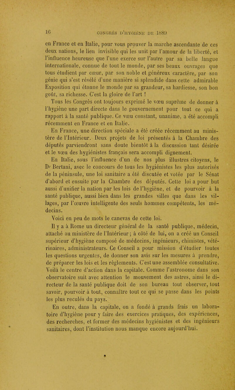 en France et en Italie, pour vous prouver la marche ascendante de ces deux nations, le lien invisible qui les unit par l’amour de la liberté, et l’influence heureuse que l’une exerce sur l’autre par sa belle langue internationale, comme de tout le monde, par ses beaux ouvrages que tous étudient par cœur, par son noble et généreux caractère, par son génie qui s’est révélé d’une manière si splendide dans cette admirable Exposition qui étonne le monde par sa grandeur, sa hardiesse, son bon goût, sa richesse. C’est la gloire de l’art ! Tous les Congrès ont toujours exprimé le vœu suprême de donner à l’hygiène une part directe dans le gouvernement pour tout ce qui a rapport à la santé publique. Ce vœu constant, unanime, a été accompli récemment en France et en Italie. En France, une direction spéciale a été créée récemment au minis- tère de l’Intérieur. Deux projets de loi présentés à la Chambre des députés parviendront sans doute bientôt à la discussion tant désirée et le vœu des hygiénistes français sera accompli dignement. En Italie, sous l’influence d’un de nos plus illustres citoyens, le Dr Bertani, avec le concours de tous les hygiénistes les plus autorisés de la péninsule, une loi sanitaire a été discutée et volée par le Sénat d’abord et ensuite par la Chambre des députés. Cette loi a pour but aussi d’unifier la nation par les lois de l’hygiène, et de pourvoir à la santé publique, aussi bien dans les grandes villes que dans les vil- lages, par l’œuvre intelligente des seuls hommes compétents, les mé- decins. Voici en peu de mots le canevas de cette loi. Il y a à Rome un directeur général de la santé publique, médecin, attaché au ministère de l’Intérieur; à côté de lui, on a créé un Conseil supérieur d’hygiène composé de médecins, ingénieurs, chimistes, vété- rinaires, administrateurs. Ce Conseil a pour mission d’étudier toutes les questions urgentes, de donner son avis sur les mesures à prendre, de préparer les lois et les règlements. C’est une assemblée consultative. Voilà le centre d’action dans la capitale. Comme l’astronome dans son observatoire suit avec attention le mouvement des astres, ainsi le di- recteur de la santé publique doit de son bureau tout observer, tout savoir, pourvoir à tout, connaître tout ce qui se passe dans les points les plus reculés du pays. En outre, dans la capitale, on a fondé à grands frais un labora- toire d’hygiène pour y faire des exercices pratiques, des expériences, des recherches, et former des médecins hygiénistes et des ingénieurs sanitaires, dont l’institution nous manque encore aujourd’hui.