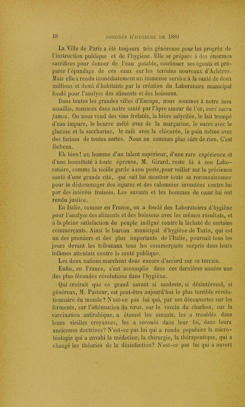 La Ville de Paris a été toujours très généreuse pour les progrès de l’instruction publique et de l’hygiène. Elle se prépare à des énormes sacrifices pour donner de l’eau potable, continuer ses égouts et pré- parer l’épandage de ces eaux sur les terrains nouveaux d’Achères. Mais elle a rendu immédiatement un immense service à la santé de deux millions et demi d’habitants par la création du Laboratoire municipal fondé pour l’analyse des aliments et des boissons. Dans toutes les grandes villes d’Europe, nous sommes à notre insu assaillis, menacés dans notre santé par l’âpre amour de l’or, auri sacra famés. On nous vend des vins frelatés, la bière salycilée, le lait trempé d’eau impure, le beurre mêlé avec de la margarine, le sucre avec le glucose et la saccharine, le café avec la chicorée, le pain même avec des farines de toutes sortes. Nous ne sommes plus sûrs de rien. C’est fâcheux. Eh bien! un homme d’un talent supérieur, d’une rare expérience et d’une honnêteté à toute épreuve, M. Girard, reste là à son Labo- ratoire, comme la vieille garde à son poste, pour veiller sur la précieuse santé d’une grande cité, qui sait lui montrer toute sa reconnaissance pour le dédommager des injures et des calomnies inventées contre lui par désintérêts froissés. Les savants et les hommes de cœur lui ont rendu justice. En Italie, comme en France, on a fondé des Laboratoires d’hygiène pour l’analyse des aliments et des boissons avec les mêmes résultats, et à la pleine satisfaction du peuple indigné contre la lâcheté de certains commerçants. Ainsi le bureau municipal d’hygiène de Turin, qui est un des premiers et des plus importants de l’Italie, poursuit tous les jours devant les tribunaux tous les commerçants surpris dans leurs infâmes attentats contre la santé publique. Les deux nations marchent donc encore d’accord sur ce terrain. Enfin, en France, s’est accomplie dans ces dernières années une des plus fécondes révolutions dans l’hygiène. Qui croirait que ce grand savant si modeste, si désintéressé, si généreux, M. Pasteur, est peut-être aujourd’hui le plus terrible révolu- tionnaire du monde? N’est-ce pas lui qui, par ses découvertes sur les ferments, sur l’atténuation du virus, sur le vaccin du charbon, sur la vaccination antirabique, a étonné les savants, les a troublés dans leurs vieilles croyances, les a secoués dans leur foi, dans leurs anciennes doctrines? N’est-ce pas lui qui a rendu populaire la micro- biologie qui a envahi la médecine, la chirurgie, la thérapeutique, qui a changé les théories de la désinfection? N’est-ce pas lui qui a ouvert