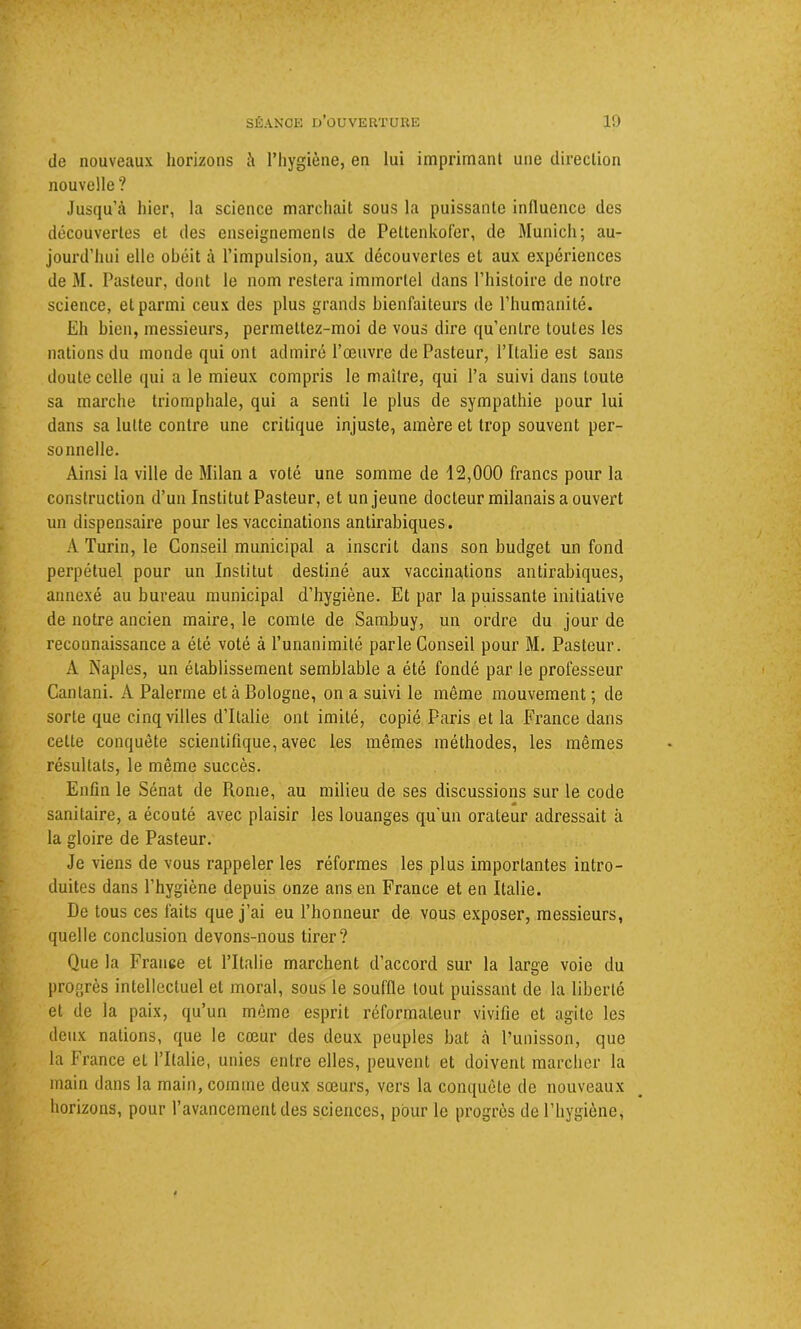 de nouveaux horizons à l’hygiène, en lui imprimant une direction nouvelle? Jusqu’à hier, la science marchait sous la puissante influence des découvertes et des enseignements de Peltenkofer, de Munich; au- jourd’hui elle obéit à l’impulsion, aux découvertes et aux expériences de M. Pasteur, dont le nom restera immortel dans l’histoire de notre science, et parmi ceux des plus grands bienfaiteurs de l’humanité. Eh bien, messieurs, permettez-moi de vous dire qu’entre toutes les nations du monde qui ont admiré l’œuvre de Pasteur, l’Italie est sans doute celle qui a le mieux compris le maître, qui l’a suivi dans toute sa marche triomphale, qui a senti le plus de sympathie pour lui dans sa lutte contre une critique injuste, amère et trop souvent per- sonnelle. Ainsi la ville de Milan a volé une somme de 12,000 francs pour la construction d’un Institut Pasteur, et un jeune docteur milanais a ouvert un dispensaire pour les vaccinations antirabiques. A Turin, le Conseil municipal a inscrit dans son budget un fond perpétuel pour un Institut destiné aux vaccinations antirabiques, annexé au bureau municipal d’hygiène. Et par la puissante initiative de notre ancien maire, le comte de Sambuy, un ordre du jour de reconnaissance a été voté à l’unanimité parle Conseil pour M. Pasteur. A Naples, un établissement semblable a été fondé par le professeur Canlani. A Païenne et à Bologne, on a suivi le même mouvement ; de sorte que cinq villes d’Italie ont imité, copié Paris et la France dans celte conquête scientifique, avec les mêmes méthodes, les mêmes résultats, le même succès. Enfin le Sénat de Rome, au milieu de ses discussions sur le code • • > . . « sanitaire, a écouté avec plaisir les louanges qu’un orateur adressait à la gloire de Pasteur. Je viens de vous rappeler les réformes les plus importantes intro- duites dans l’hygiène depuis onze ans en France et en Italie. De tous ces faits que j’ai eu l’honneur de vous exposer, messieurs, quelle conclusion devons-nous tirer? Que la France et l’Italie marchent d’accord sur la large voie du progrès intellectuel et moral, sous le souffle tout puissant de la liberté et de la paix, qu’un même esprit réformateur vivifie et agite les deux nations, que le cœur des deux peuples bat à l’unisson, que la France et l’Italie, unies entre elles, peuvent et doivent marcher la main dans la main, comme deux sœurs, vers la conquête de nouveaux horizons, pour l’avancement des sciences, pour le progrès de l’hygiène,