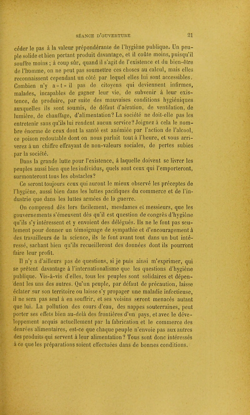 céder le pas à la valeur prépondérante de l’hygiène publique. Un peu- ple solide et bien portant produit davantage, et il coûte moins, puisqu’il souffre moins ; à coup sûr, quand il s’agit de l’existence et du bien-être de riromme, on ne peut pas soumettre ces choses au calcul, mais elles reconnaissent cependant un côté par lequel elles lui sont accessibles. Combien n’y a-t-il pas de citoyens qui deviennent infirmes, malades, incapables de gagner leur vie, de subvenir à leur exis- tence, de produire, par suite des mauvaises conditions hygiéniques auxquelles ils sont soumis, de défaut d’aération, de ventilation, de lumière, de chauffage, d’alimentation? La société ne doit-elle pas les entretenir sans qu’ils lui rendent aucun service? Joignez à cela le nom- bre énorme de ceux dont la santé est anémiée par l’action de l’alcool, ce poison redoutable dont on nous parlait tout à l’heure, et vous arri- verez à un chiffre effrayant de non-valeurs sociales, de pertes subies par la société. Dans la grande lutte pour l’existence, à laquelle doivent se livrer les peuples aussi bien que les individus, quels sont ceux qui l’emporteront, surmonteront tous les obstacles? Ce seront toujours ceux qui auront le mieux observé les préceptes de l’hygiène, aussi bien dans les luttes pacifiques du commerce et de l’in- dustrie que dans les luttes armées de la guerre. On comprend dès lors facilement, mesdames et messieurs, que les gouvernements s’émeuvent dès qu’il est question de congrès d’hygiène qu’ils s’y intéressent et y envoient des délégués. Ils ne le font pas seu- lement pour donner un témoignage de sympathie et d’encouragement à des travailleurs de la science, ils le font avant tout dans un but inté- ressé, sachant bien qu’ils recueilleront des données dont ils pourront faire leur profit. Il n’y a d’ailleurs pas de questions, si je puis ainsi m’exprimer, qui se prêtent davantage à l'internationalisme que les questions d’hygiène publique. Vis-à-vis d’elles, tous les peuples sont solidaires et dépen- dent les uns des autres. Qu’un peuple, par défaut de précaution, laisse éclater sur son territoire ou laisse s’y propager une maladie infectieuse, il ne sera pas seul à en souffrir, et ses voisins seront menacés autant que lui. La pollution des cours d'eau, des nappes souterraines, peut porter ses effets bien au-delà des frontières d’un pays, et avec le déve- loppement acquis actuellement par la fabrication et le commerce des denrées alimentaires, est-ce que chaque peuple n’envoie pas aux autres des produits qui servent à leur alimentation? Tous sont donc intéressés à ce que les préparations soient effectuées dans de bonnes conditions.