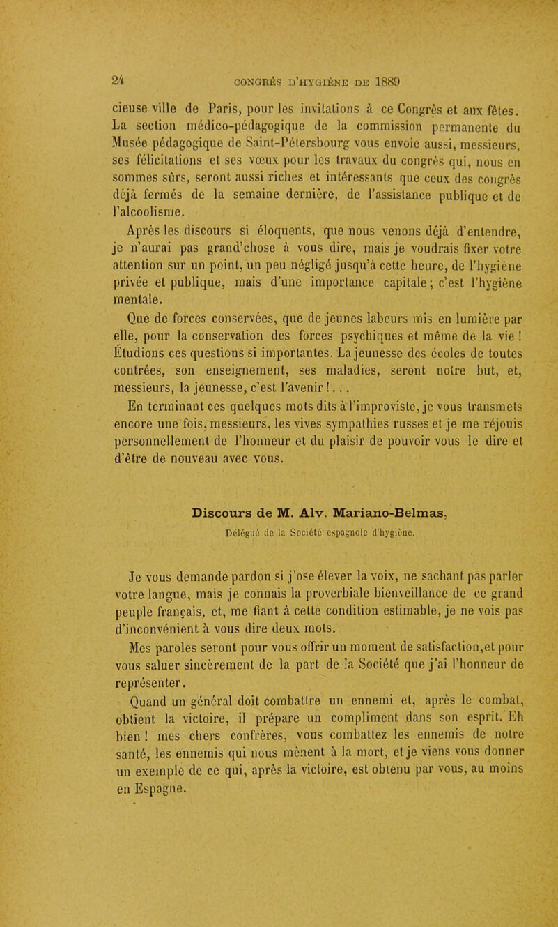 cieuse ville de Taris, pour les invitations à ce Congrès et aux fêtes. La section médico-pédagogique de la commission permanente du Musée pédagogique de Saint-Pétersbourg vous envoie aussi, messieurs, ses félicitations et ses vœux pour les travaux du congrès qui, nous en sommes sûrs, seront aussi riches et intéressants que ceux des congrès déjà fermés de la semaine dernière, de l’assistance publique et de l’alcoolisme. Apres les discours si éloquents, que nous venons déjà d’entendre, je n’aurai pas grand’cliose à vous dire, mais je voudrais fixer votre attention sur un point, un peu négligé jusqu’à cette heure, de l’hygiène privée et publique, mais d’une importance capitale ; c’est l’hygiène mentale. Que de forces conservées, que de jeunes labeurs mis en lumière par elle, pour la conservation des forces psychiques et même de la vie ! Étudions ces questions si importantes. La jeunesse des écoles de toutes contrées, son enseignement, ses maladies, seront notre but, et, messieurs, la jeunesse, c’est l’avenir !... En terminant ces quelques mots dits à l’improvisle, je vous transmets encore une fois, messieurs, les vives sympathies russes et je me réjouis personnellement de l’honneur et du plaisir de pouvoir vous le dire et d'être de nouveau avec vous. Discours de M. Alv. Mariano-Belmas. Délégué de la Société espagnole d’hygiène. Je vous demande pardon si j’ose élever la voix, ne sachant pas parler votre langue, mais je connais la proverbiale bienveillance de ce grand peuple français, et, me fiant à celte condition estimable, je ne vois pas d’inconvénient à vous dire deux mots. Mes paroles seront pour vous offrir un moment de satisfaction,et pour vous saluer sincèrement de la part de la Société que j’ai l’honneur de représenter. Quand un général doit combattre un ennemi et, après le combat, obtient la victoire, il prépare un compliment dans son esprit. Eh bien ! mes chers confrères, vous combattez les ennemis de notre santé, les ennemis qui nous mènent à la mort, et je viens vous donner un exemple de ce qui, après la victoire, est obtenu par vous, au moins en Espagne.