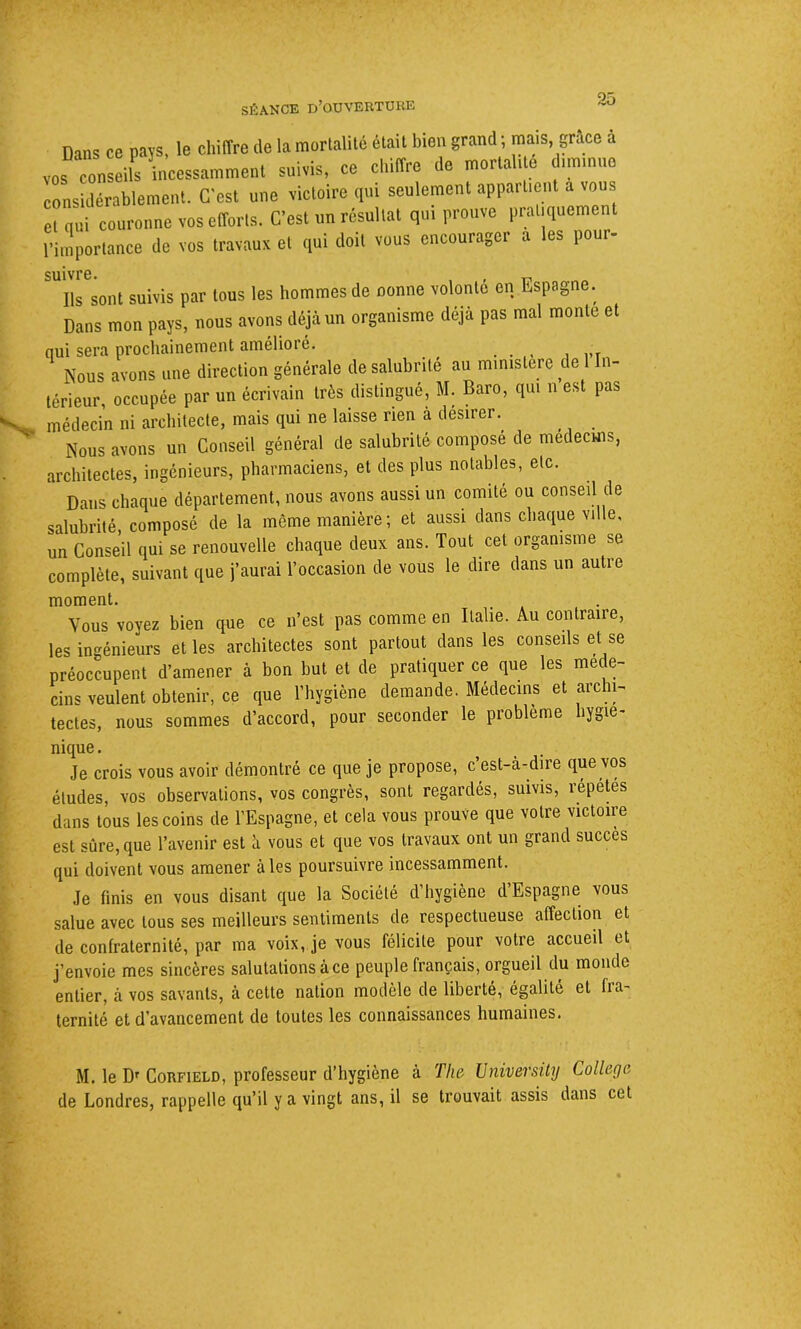 Dans ce pays, le chiffre de la mortalité était bien grand ; mais, grâce a ,3—. suivis, cc chiffre ,1e mortel,té nu,eue considérablement. C'est une victoire qui seulement appartient a vous et qui couronne vos efforts. C’est un résultat qui prouve pratiquement l’importance de vos travaux et qui doit vous encourager a les pour- suivre. Ils sont suivis par tous les hommes de nonne volonté en Espagne. Dans mon pays, nous avons déjà un organisme déjà pas mal monte et qui sera prochainement amélioré. ... , Nous avons une direction générale de salubrité au ministère de 1 In- térieur, occupée par un écrivain très distingué, M. Baro, qui n est pas médecin ni architecte, mais qui ne laisse rien à désirer.. . Nous avons un Conseil général de salubrité composé de médecins, architectes, ingénieurs, pharmaciens, et des plus notables, etc. Dans chaque département, nous avons aussi un comité ou conseil de salubrité, composé de la même manière; et aussi dans chaque ville, un Conseil qui se renouvelle chaque deux ans. Tout cet organisme se complète, suivant que j’aurai l’occasion de vous le dire dans un autre moment. Vous voyez bien que ce n’est pas comme en Italie. Au contraire, les ingénieurs et les architectes sont partout dans les conseils et se préoccupent d’amener à bon but et de pratiquer ce que les méde- cins veulent obtenir, ce que l’hygiène demande. Médecins et archi- tectes, nous sommes d’accord, pour seconder le problème hygié- nique. Je crois vous avoir démontré ce que je propose, c’est-à-dire que vos éludes, vos observations, vos congrès, sont regardés, suivis, répétés dans tous les coins de l’Espagne, et cela vous prouve que votre victoire est sûre, que l’avenir est à vous et que vos travaux ont un grand succès qui doivent vous amener aies poursuivre incessamment. Je finis en vous disant que la Société d’hygiène d’Espagne vous salue avec tous ses meilleurs sentiments de respectueuse affection et de confraternité, par ma voix, je vous félicite pour votre accueil et j’envoie mes sincères salutations à ce peuple français, orgueil du monde entier, à vos savants, à cette nation modèle de liberté, égalité et fia- ternité et d’avancement de toutes les connaissances humaines. M. le Dr Corfield, professeur d’hygiène à The University College de Londres, rappelle qu’il y a vingt ans, il se trouvait assis dans cet