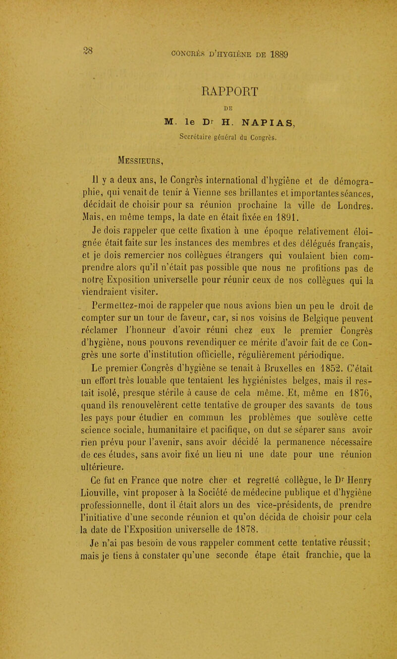 38 RAPPORT DE M. le D' H. N A P I A S, Secrétaire général du Congrès. Messieurs, 11 y a deux ans, le Congrès international d’hygiène et de démogra- phie, qui venait de tenir à Vienne ses brillantes et importantes séances, décidait de choisir pour sa réunion prochaine la ville de Londres. Mais, en même temps, la date en était fixée en 1891. Je dois rappeler que celte fixation à une époque relativement éloi- gnée était faite sur les instances des membres et des délégués français, et je dois remercier nos collègues étrangers qui voulaient bien com- prendre alors qu’il n’était pas possible que nous ne profitions pas de notre Exposition universelle pour réunir ceux de nos collègues qui la viendraient visiter. Permeltez-moi de rappeler que nous avions bien un peu le droit de compter sur un tour de faveur, car, si nos voisins de Belgique peuvent réclamer l’honneur d’avoir réuni chez eux le premier Congrès d’hygiène, nous pouvons revendiquer ce mérite d’avoir fait de ce Con- grès une sorte d’institution officielle, régulièrement périodique. Le premier Congrès d’hygiène se tenait à Bruxelles en 1852. C’était un effort très louable que tentaient les hygiénistes belges, mais il res- tait isolé, presque stérile à cause de cela même. Et, même en 1876, quand ils renouvelèrent cette tentative de grouper des savants de tous les pays pour étudier en commun les problèmes que soulève cette science sociale, humanitaire et pacifique, on dut se séparer sans avoir rien prévu pour l’avenir, sans avoir décidé la permanence nécessaire de ces éludes, sans avoir fixé un lieu ni une date pour une réunion ultérieure. Ce fut en France que notre cher et regretté collègue, le Dr Henry Liouville, vint proposer à la Société de médecine publique et d’hygiène professionnelle, dont il était alors un des vice-présidents, de prendre l’initiative d’une seconde réunion et qu’on décida de choisir pour cela la date de l’Exposition universelle de 1878. Je n’ai pas besoin de vous rappeler comment cette tentative réussit; mais je tiens à constater qu’une seconde étape était franchie, que la