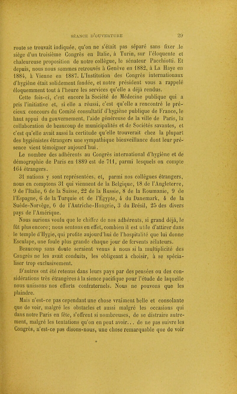 route se trouvait indiquée, qu’on ne s’était pas séparé sans fixer le siège d’un troisième Congrès en Italie, à Turin, sur l’éloquente et chaleureuse proposition de notre collègue, le sénateur Pacchiotti. Et depuis, nous nous sommes retrouvés à Genève en 188:2, à La Haye en 1884, à Vienne en 1887. L’Institution des Congrès internationaux d’hygiène était solidement l'ondée, et notre président vous a rappelé éloquemment tout à l’heure les services quelle a déjà rendus. Cette fois-ci, c’est encore la Société de Médecine publique qui a pris l’initiative et, si elle a réussi, c’est qu’elle a rencontré le pré- cieux concours du Comité consultatif d’hygiène publique de France, le haut appui du gouvernement, l’aide généreuse de la ville de Paris, la collaboration de beaucoup de municipalités et de Sociétés savantes, et c’est qu’elle avait aussi la certitude qu’elle trouverait chez la plupart des hygiénistes étrangers une sympathique bienveillance dont leur pré- sence vient témoigner aujourd’hui. Le nombre des adhérents au Congrès international d’hygiène et de démographie de Paris en 1889 est de 711, parmi lesquels on compte 16-i étrangers. 31 nations y sont représentées, et, parmi nos collègues étrangers, nous en comptons 31 qui viennent de la Belgique, 18 de l’Angleterre, 9 de l’Italie, 0 de la Suisse, 22 de la Russie, 8 de la Roumanie, 9 de l’Espagne, 6 de la Turquie et de l’Égypte, 4 du Danemark, 4 de la Suède-Norvège, 6 de l’Autriche-Hongrie, 3 du Brésil, 25 des divers pays de l’Amérique. Nous aurions voulu que le chiffre de nos adhérents, si grand déjà, le fût plusencore; nous sentons en effet, combien il est utile d’attirer dans le temple d’Hygie, qui profite aujourd’hui de l’hospitalité que lui donne Esculape, une foule plus grande chaque jour de fervents zélateurs. Beaucoup sans doute seraient venus à nous si la multiplicité des Congrès ne les avait conduits, les obligeant à choisir, à se spécia- liser trop exclusivement. D’autres ont été retenus dans leurs pays par des pensées ou des con- sidérations très étrangères à la sience pacifique pour l’étude de laquelle nous unissons nos efforts confraternels. Nous ne pouvons que les plaindre. Mais n’est-ce pas cependant une chose vraiment belle et consolante que de voir, malgré les obstacles et aussi malgré les occasions qui dans notre Paris en fête, s’offrent si nombreuses, de se distraire autre- ment, malgré les tentations qu’on en peut avoir... de ne pas suivre les Congrès, n’est-ce pas disons-nous, une chose remarquable que de voir