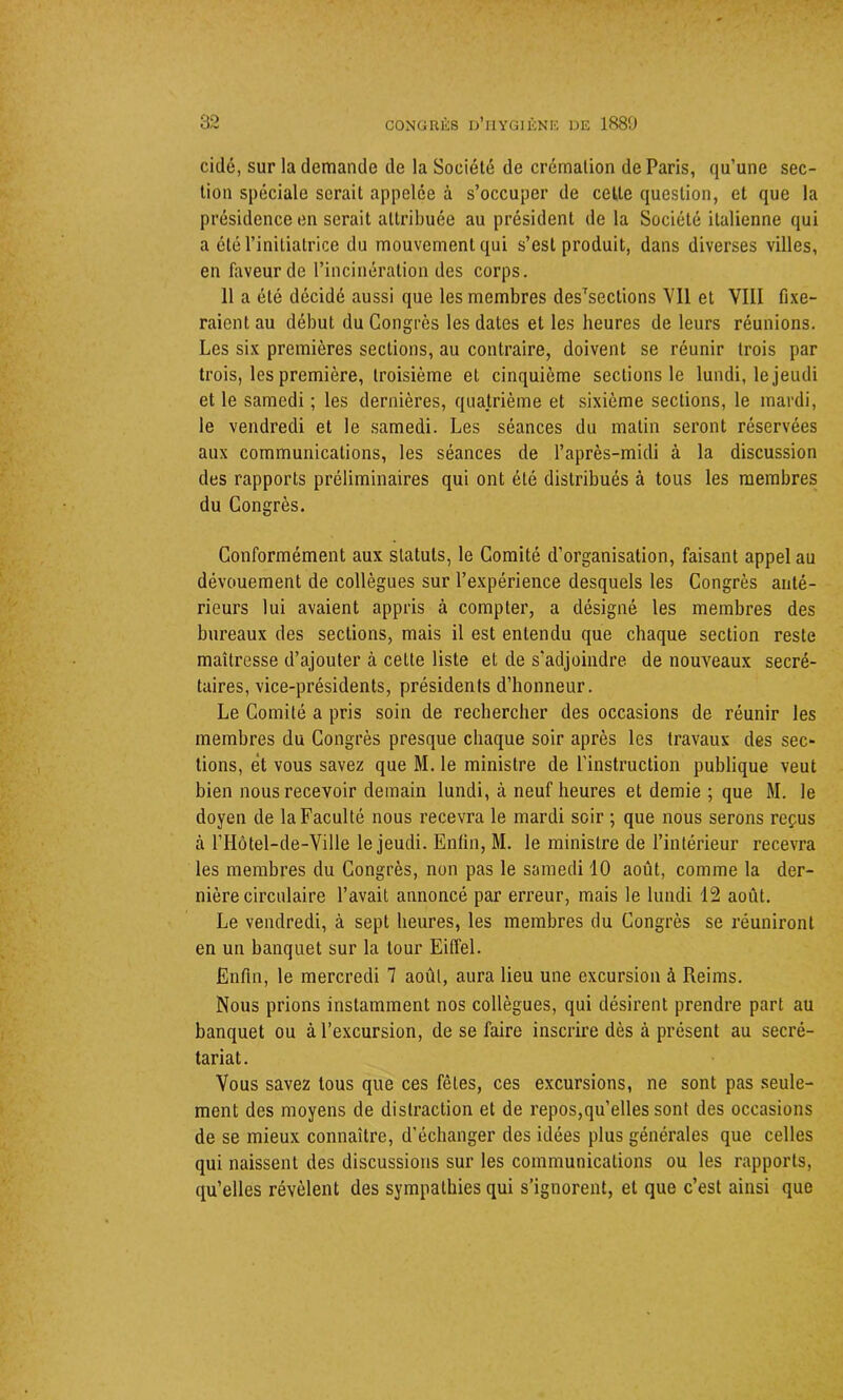 cidé, sur la demande de la Société de crémation de Paris, qu’une sec- tion spéciale serait appelée à s’occuper de cette question, et que la présidence en serait attribuée au président de la Société italienne qui a été l’initiatrice du mouvement qui s’est produit, dans diverses villes, en faveur de l’incinération des corps. 11 a été décidé aussi que les membres desTsections Vil et VIII fixe- raient au début du Congrès les dates et les heures de leurs réunions. Les six premières sections, au contraire, doivent se réunir trois par trois, les première, troisième et cinquième sections le lundi, le jeudi et le samedi ; les dernières, quatrième et sixième sections, le mardi, le vendredi et le samedi. Les séances du matin seront réservées aux communications, les séances de l’après-midi à la discussion des rapports préliminaires qui ont été distribués à tous les membres du Congrès. Conformément aux statuts, le Comité d’organisation, faisant appel au dévouement de collègues sur l’expérience desquels les Congrès anté- rieurs lui avaient appris à compter, a désigné les membres des bureaux des sections, mais il est entendu que chaque section reste maîtresse d’ajouter à cette liste et de s'adjoindre de nouveaux secré- taires, vice-présidents, présidents d’honneur. Le Comité a pris soin de rechercher des occasions de réunir les membres du Congrès presque chaque soir après les travaux des sec- tions, et vous savez que M. le ministre de l’instruction publique veut bien nous recevoir demain lundi, à neuf heures et demie ; que M. le doyen de la Faculté nous recevra le mardi soir ; que nous serons reçus à riIôtel-de-Ville le jeudi. Enfin, M. le ministre de l’intérieur recevra les membres du Congrès, non pas le samedi 10 août, comme la der- nière circulaire l’avait annoncé par erreur, mais le lundi 12 août. Le vendredi, à sept heures, les membres du Congrès se réuniront en un banquet sur la tour Eiffel. Enfin, le mercredi 7 août, aura lieu une excursion à Reims. Nous prions instamment nos collègues, qui désirent prendre part au banquet ou à l’excursion, de se faire inscrire dès à présent au secré- tariat. Vous savez tous que ces fêles, ces excursions, ne sont pas seule- ment des moyens de distraction et de repos,qu’elles sont des occasions de se mieux connaître, d’échanger des idées plus générales que celles qui naissent des discussions sur les communications ou les rapports, qu’elles révèlent des sympathies qui s’ignorent, et que c’est ainsi que