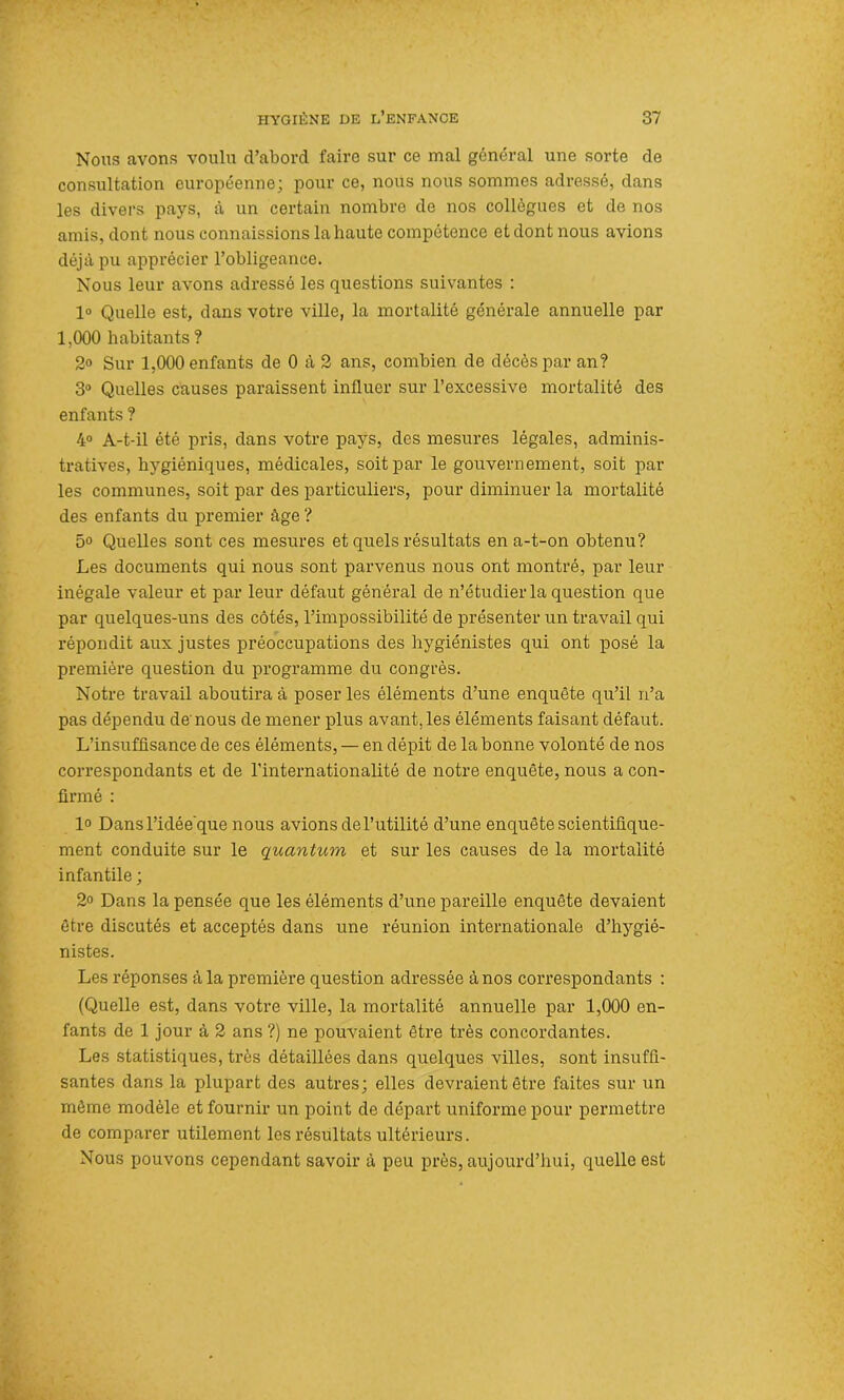 Nous avons voulu d’abord faire sur ce mal général une sorte de consultation européenne; pour ce, nous nous sommes adressé, dans les divers pays, à un certain nombre de nos collègues et de nos amis, dont nous connaissions la haute compétence et dont nous avions déjà pu apprécier l’obligeance. Nous leur avons adressé les questions suivantes : 1° Quelle est, dans votre ville, la mortalité générale annuelle par 1,000 habitants ? 2° Sur 1,000 enfants de 0 à 2 ans, combien de décès par an? 3° Quelles causes paraissent influer sur l’excessive mortalité des enfants ? 4° A-t-il été pris, dans votre pays, des mesures légales, adminis- tratives, hygiéniques, médicales, soit par le gouvernement, soit par les communes, soit par des particuliers, pour diminuer la mortalité des enfants du premier âge ? 5° Quelles sont ces mesures et quels résultats en a-t-on obtenu? Les documents qui nous sont parvenus nous ont montré, par leur inégale valeur et par leur défaut général de n’étudier la question que par quelques-uns des côtés, l’impossibilité de présenter un travail qui répondit aux justes préoccupations des hygiénistes qui ont posé la première question du programme du congrès. Notre travail aboutira à poser les éléments d’une enquête qu’il n’a pas dépendu de'nous de mener plus avant, les éléments faisant défaut. L’insuffisance de ces éléments, — en dépit de la bonne volonté de nos correspondants et de l’internationalité de notre enquête, nous a con- firmé : 1° Dans l’idée que nous avions del’utilité d’une enquête scientifique- ment conduite sur le quantum et sur les causes de la mortalité infantile ; 2° Dans la pensée que les éléments d’une pareille enquête devaient être discutés et acceptés dans une réunion internationale d’hygié- nistes. Les réponses à la première question adressée à nos correspondants : (Quelle est, dans votre ville, la mortalité annuelle par 1,000 en- fants de 1 jour à 2 ans ?) ne pouvaient être très concordantes. Les statistiques, très détaillées dans quelques villes, sont insuffi- santes dans la plupart des autres; elles devraient être faites sur un même modèle et fournir un point de départ uniforme pour permettre de comparer utilement les résultats ultérieurs. Nous pouvons cependant savoir à peu près, aujourd’hui, quelle est