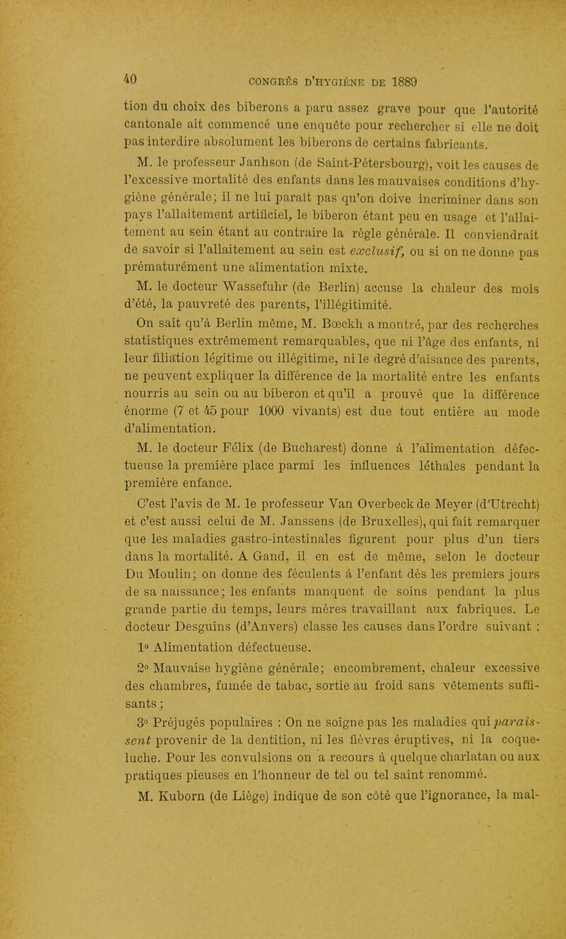 tion du choix des biberons a paru assez grave pour que l’autorité cantonale ait commencé une enquête pour rechercher si elle ne doit pas interdire absolument les biberons de certains fabricants. M. le professeur Janhson (de Saint-Pétersbourg), voit les causes de l’excessive mortalité des enfants dans les mauvaises conditions d’hy- giène générale; il ne lui parait pas qu’on doive incriminer dans son pays l’allaitement artificiel, le biberon étant peu en usage et l’allai- tement au sein étant au contraire la règle générale. Il conviendrait de savoir si l’allaitement au sein est exclusif, ou si on ne donne pas prématurément une alimentation mixte. M. le docteur Wassefuhr (de Berlin) accuse la chaleur des mois d’été, la pauvreté des parents, l’illégitimité. On sait qu’à Berlin môme, M. Bœckh a montré, par des recherches statistiques extrêmement remarquables, que ni l’âge des enfants, ni leur filiation légitime ou illégitime, ni le degré d’aisance des parents, ne peuvent expliquer la différence de la mortalité entre les enfants nourris au sein ou au biberon et qu’il a prouvé que la différence énorme (7 et 45 pour 1000 vivants) est due tout entière au mode d’alimentation. M. le docteur Félix (de Bucharest) donne à l’alimentation défec- tueuse la première place parmi les influences léthales pendant la première enfance. C’est l’avis de M. le professeur Yan Overbeckde Meyer (d’Utrecht) et c’est aussi celui de M. Janssens (de Bruxelles), qui fait remarquer que les maladies gastro-intestinales figurent pour plus d’un tiers dans la mortalité. A Gancl, il en est de môme, selon le docteur Du Moulin; on donne des féculents à l’enfant dès les premiers jours de sa naissance; les enfants manquent de soins pendant la plus grande partie du temps, leurs mères travaillant aux fabriques. Le docteur Desguins (d’Anvers) classe les causes dans l’ordre suivant ; 1° Alimentation défectueuse. 2° Mauvaise hygiène générale; encombrement, chaleur excessive des chambres, fumée de tabac, sortie au froid sans vêtements suffi- sants ; 3° Préjugés populaires : On ne soigne pas les maladies qui parais- sent provenir de la dentition, ni les fièvres éruptives, ni la coque- luche. Pour les convulsions on a recours à quelque charlatan ou aux pratiques pieuses en l’honneur de tel ou tel saint renommé. M. Kuborn (de Liège) indique de son côté que l’ignorance, la mal-