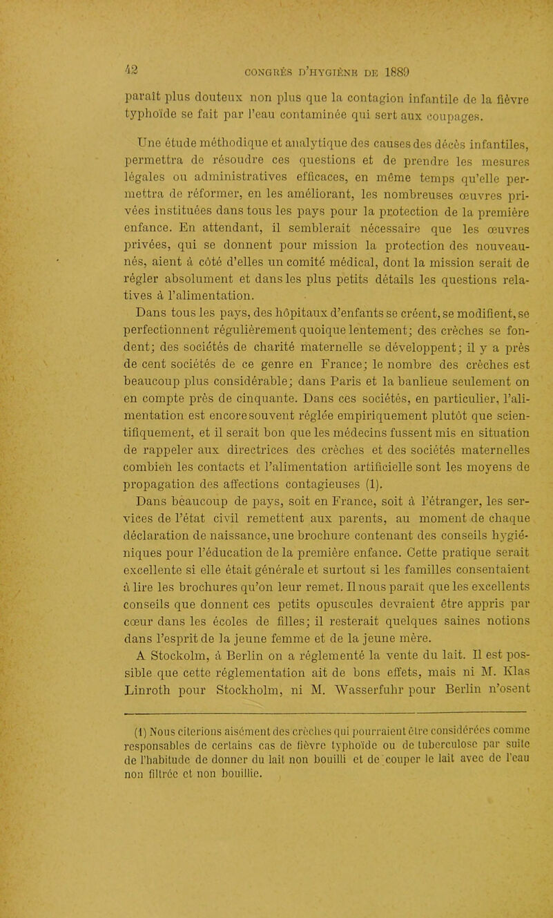 paraît plus douteux non plus que la contagion infantile de la fièvre typhoïde se fait par l’eau contaminée qui sert aux coupages. Une étude méthodique et analytique des causes des décès infantiles, permettra de résoudre ces questions et de prendre les mesures légales ou administratives efficaces, en même temps qu’elle per- mettra de réformer, en les améliorant, les nombreuses œuvres pri- vées instituées dans tous les pays pour la protection de la première enfance. En attendant, il semblerait nécessaire que les œuvres privées, qui se donnent pour mission la protection des nouveau- nés, aient à côté d’elles un comité médical, dont la mission serait de régler absolument et dans les plus petits détails les questions rela- tives à l’alimentation. Dans tous les pays, des hôpitaux d’enfants se créent, se modifient, se perfectionnent régulièrement quoique lentement; des crèches se fon- dent; des sociétés de charité maternelle se développent; il y a près de cent sociétés de ce genre en France; le nombre des crèches est beaucoup plus considérable; dans Paris et la banlieue seulement on en compte près de cinquante. Dans ces sociétés, en particulier, l’ali- mentation est encore souvent réglée empiriquement plutôt que scien- tifiquement, et il serait bon que les médecins fussent mis en situation de rappeler aux directrices des crèches et des sociétés maternelles combien les contacts et l’alimentation artificielle sont les moyens de propagation des affections contagieuses (1). Dans beaucoup de pays, soit en France, soit à l’étranger, les ser- vices de l’état civil remettent aux parents, au moment de chaque déclaration de naissance, une brochure contenant des conseils hygié- niques pour l’éducation de la première enfance. Cette pratique serait excellente si elle était générale et surtout si les familles consentaient à lire les brochures qu’on leur x’emet. Il nous parait que les excellents conseils que donnent ces petits opuscules devraient être appris par cœur dans les écoles de filles; il resterait quelqxxes saines notions dans l’esprit de la jeune femme et de la jeune mère. A Stockolm, à Berlin on a réglementé la vente du lait. Il est pos- sible que cette réglementation ait de bons effets, mais ni M. Klas Linx'oth pour Stockholm, ni M. Wasserfuhr pour Berlin n’osent (1) Nous cilci’ions aisénieul des crèches qui pourraient être considérées comme responsables de certains cas de fièvre typhoïde ou de tuberculose par suite de l’habitude de donner du lait non bouilli et de couper le lait avec de l’eau non filtrée et non bouillie.