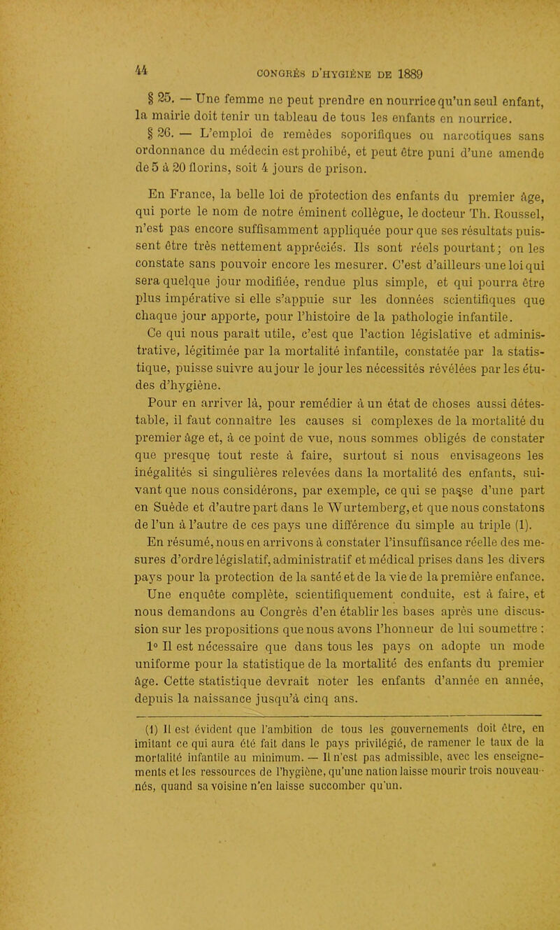 § 25» — Une femme ne peut prendre en nourrice qu’un seul enfant, la mairie doit tenir un tableau de tous les enfants en nourrice. § 20. — L’emploi de remèdes soporifiques ou narcotiques sans ordonnance du médecin est prohibé, et peut être puni d’une amende de 5 à 20 Jlorins, soit 4 jours de prison. En France, la belle loi de protection des enfants du premier âge, qui porte le nom de notre éminent collègue, le docteur Th. Roussel, n’est pas encore suffisamment appliquée pour que ses résultats puis- sent être très nettement appréciés. Ils sont réels pourtant ; on les constate sans pouvoir encore les mesurer. C’est d’ailleurs une loi qui sera quelque jour modifiée, rendue plus simple, et qui pourra être plus impérative si elle s’appuie sur les données scientifiques que chaque jour apporte, pour l’histoire de la pathologie infantile. Ce qui nous parait utile, c’est que l’action législative et adminis- trative, légitimée par la mortalité infantile, constatée par la statis- tique, puisse suivre au jour le jour les nécessités révélées par les étu- des d’hygiène. Pour en arriver là, pour remédier à un état de choses aussi détes- table, il faut connaître les causes si complexes de la mortalité du premier âge et, à ce point de vue, nous sommes obligés de constater que presque tout reste à faire, surtout si nous envisageons les inégalités si singulières relevées dans la mortalité des enfants, sui- vant que nous considérons, par exemple, ce qui se pa^se d’une part en Suède et d’autre part dans le Wurtemberg, et que nous constatons de l’un à l’autre de ces pays une différence du simple au triple (1). En résumé, nous en arrivons à constater l’insuffisance réelle des me- sures d’ordre législatif, administratif et médical prises dans les divers pays pour la protection de la santé et de la vie de la première enfance. Une enquête complète, scientifiquement conduite, est à faire, et nous demandons au Congrès d’en établir les bases après une discus- sion sur les propositions que nous avons l’honneur de lui soumettre : 1° Il est nécessaire que dans tous les pays on adopte un mode uniforme pour la statistique de la mortalité des enfants du premier âge. Cette statistique devrait noter les enfants d’année en année, depuis la naissance jusqu’à cinq ans. (1) Il est évident que l’ambition de tous les gouvernements doit être, en imitant ce qui aura été fait dans le pays privilégié, de ramener le taux de la mortalité infantile au minimum. — 11 n’est pas admissible, avec les enseigne- ments et les ressources de l’hygiène, qu’une nation laisse mourir trois nouveau • nés, quand sa voisine n’en laisse succomber qu'un.