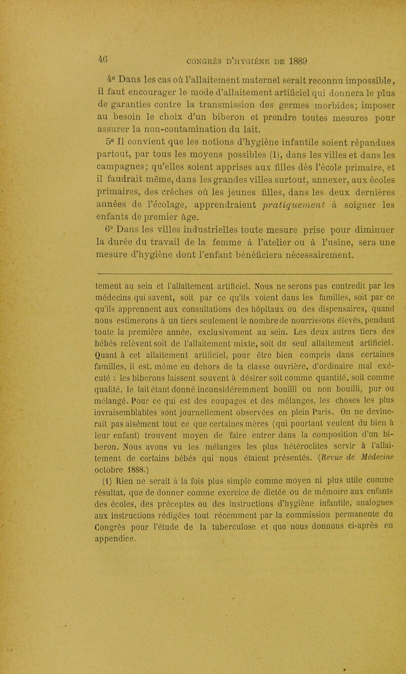 40 4° Dans les cas où l’allaitement maternel serait reconnu impossible, il faut encourager le mode d’allaitement artificiel qui donnera le plus de garanties contre la transmission des germes morbides; imposer au besoin le choix d’un biberon et prendre toutes mesures pour assurer la non-contamination du lait. 5° Il convient que les notions d’hygiène infantile soient répandues partout, par tous les moyens possibles (1), dans les villes et dans les campagnes; qu’elles soient apprises aux filles dès l’école primaire, et il faudrait même, dans les grandes villes surtout, annexer, aux écoles primaires, des crèches où les jeunes filles, dans les deux dernières années de l’écolage, apprendraient pratiquement à soigner les enfants de premier âge. 6° Dans les villes industrielles toute mesure prise pour diminuer la durée du travail de la femme à l’atelier ou à l’usine, sera une mesure d’hygiène dont l’enfant bénéficiera nécessairement. tement au sein et l’allaitement artificiel. Nous ne serons pas contredit par les médecins qui savent, soit par ce qu’ils voient dans les familles, soit par ce qu’ils apprennent aux consultations des hôpitaux ou des dispensaires, quand nous estimerons à un tiers seulement le nombre de nourrissons élevés, pendant toute la première année, exclusivement au sein. Les deux autres tiers des bébés relèvent soit de l’allaitement mixte, soit du seul allaitement artificiel. Quant à cet allaitement artificiel, pour être bien compris dans certaines familles, il est, même en dehors de la classe ouvrière, d’ordinaire mal exé- cuté : les biberons laissent souvent à désirer soit comme quantité, soit comme qualité, le lait étant donné inconsidéremment bouilli ou non bouilli, pur ou mélangé. Pour ce qui est des coupages et des mélanges, les choses les plus invraisemblables sont journellement observées en plein Paris. On ne devine- rait pas aisément tout ce que certaines mères (qui pourtant veulent du bien à leur enfant) trouvent moyen de faire entrer dans la composition d’un bi- beron. Nous avons vu les mélanges les plus hétéroclites servir à l’allai- tement de certains bébés qui nous étaient présentés. (Revue de Médecine octobre 1888.) (1) Rien ne serait à la fois plus simple comme moyen ni plus utile comme résultat, que de donner comme exercice de dictée ou de mémoire aux enfants des écoles, des préceptes ou des instructions d’hygiène infantile, analogues aux instructions rédigées tout récemment par la commission permanente du Congrès pour l’étude de la tuberculose et que nous donnons ci-après en appendice.