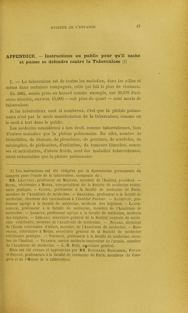 APPENDICE. — Instructions au public pour qu’il sache et puisse se défendre contre la Tuberculose (1) I. — La tuberculose est de toutes les maladies, dans les villes et même dans certaines campagnes, celle qui fait le plus de victimes. En 1884, année prise au hasard comme exemple, sur 56,970 Pari- siens décédés, environ 15,000 — soit plus du quart — sont morts de tuberculose. Si les tuberculeux sont si nombreux, c’est que la phtisie pulmo- naire n’est pas la seule manifestation de la tuberculose, comme on le croit à tort dans le public. Les médecins considèrent à bon droit, comme tuberculeuses, bien d’autres maladies que la phtisie pulmonaire. En effet, nombre de bronchites, de rhumes, de pleurésies, de gourmes, de scrofules, de méningites, de péritonites, d’entérites, de tumeurs blanches, osseu- ses et articulaires, d’abcès froids, sont des maladies tuberculeuses, aussi redoutables que la phtisie pulmonaire. (1) Ces instructions ont été rédigées par la Commission permanente du Congrès pour l’étude de la tuberculose, composée de : MM. Chauveau, professeur au Muséum, membre de l’Institut, 'président. — Butel, vétérinaire à Meaux, vice-président de la Société de médecine vétéri- naire pratique. — Cornil, professeur à la faculté de médecine de Paris, membre de l’Académie de médecine. — Grancher, professeur à la faculté de médecine, directeur des vaccinations à l’Institut Pasteur. — Landouzy, pro- fesseur agrégé à la faculté de médecine, médecin des hôpitaux. — Lanne- longue, professeur à la faculté de médecine, membre de l’Académie de médecine. — Legroux, professeur agrégé à la faculté de médecine, médecin des hôpitaux. — Leblanc, secrétaire général de la Société centrale de méde- cine vétérinaire, membre de l'Académie de médecine. — Nocard, directeur de l'École vétérinaire d’Alfort, membre de l’Académie de médecine. — Ros- signol, vétérinaire à Melun, secrétaire général de la Société de médecine vétérinaire pratique. — Verneuil, professeur à la faculté de médecine, mem- bre de l’Institut. — Villemin, ancien médecin-inspecteur de l’armée, membre de l’Académie de médecine. — L. H. Petit, secrétaire général. Elles ont été revues et approuvées par MM. Boucuard, Brouardel, Potain et Proust, professeurs à la faculté de médecine de Paris, membres du Con- grès et de l’Œuvre de la tuberculose.