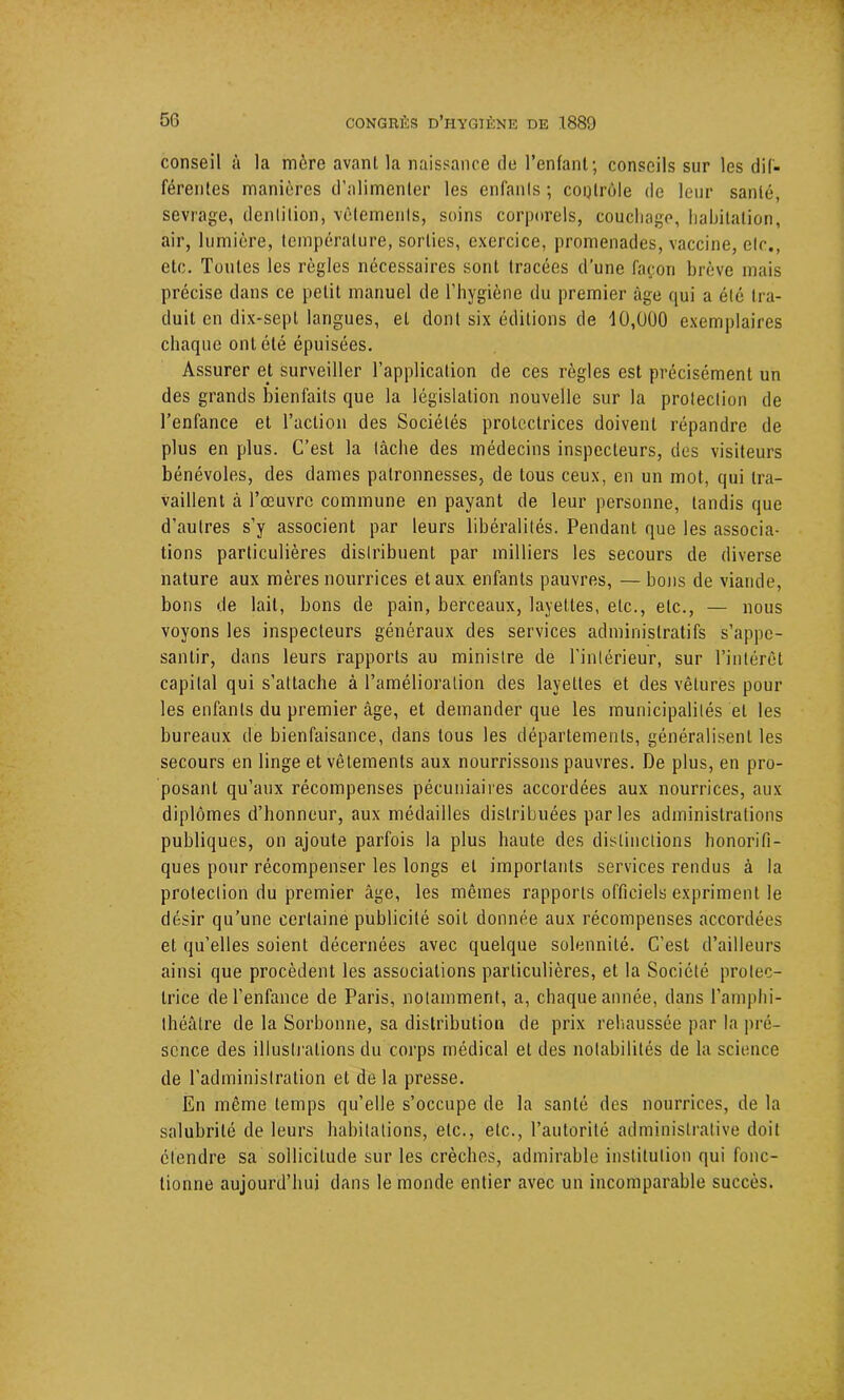 conseil à la mère avant la naissance de l’enfant; conseils sur les dif- férentes manières d’alimenter les enfants; contrôle de leur santé, sevrage, dentition, vêlements, soins corporels, couchage, habitation, air, lumière, température, sorties, exercice, promenades, vaccine, etc., etc. Toutes les règles nécessaires sont tracées d’une façon brève mais précise dans ce petit manuel de l’hygiène du premier âge qui a été tra- duit en dix-sepl langues, et dont six éditions de 10,000 exemplaires chaque ont été épuisées. Assurer et surveiller l’application de ces règles est précisément un des grands bienfaits que la législation nouvelle sur la protection de l’enfance et l’action des Sociétés protectrices doivent répandre de plus en plus. C’est la tâche des médecins inspecteurs, des visiteurs bénévoles, des dames palronnesses, de tous ceux, en un mot, qui tra- vaillent à l’œuvre commune en payant de leur personne, tandis que d’autres s’y associent par leurs libéralités. Pendant que les associa- tions particulières distribuent par milliers les secours de diverse nature aux mères nourrices et aux enfants pauvres, — bons de viande, bons de lait, bons de pain, berceaux, layettes, etc., etc., — nous voyons les inspecteurs généraux des services administratifs s’appe- santir, dans leurs rapports au ministre de l’intérieur, sur l’intérêt capital qui s’attache à l’amélioration des layettes et des vêtures pour les enfants du premier âge, et demander que les municipalités et les bureaux de bienfaisance, dans tous les départements, généralisent les secours en linge et vêtements aux nourrissons pauvres. De plus, en pro- posant qu’aux récompenses pécuniaires accordées aux nourrices, aux diplômes d’honneur, aux médailles distribuées parles administrations publiques, on ajoute parfois la plus haute des distinctions honorifi- ques pour récompenser les longs et importants services rendus à la protection du premier âge, les mêmes rapports officiels expriment le désir qu’une certaine publicité soit donnée aux récompenses accordées et qu’elles soient décernées avec quelque solennité. C’est d’ailleurs ainsi que procèdent les associations particulières, et la Société protec- trice de l’enfance de Paris, notamment, a, chaque année, dans l’amphi- théâtre de la Sorbonne, sa distribution de prix rehaussée par la pré- sence des illustrations du corps médical et des notabilités de la science de l'administration et de la presse. En même temps qu’elle s’occupe de la santé des nourrices, de la salubrité de leurs habitations, etc., etc., l’autorité administrative doit étendre sa sollicitude sur les crèches, admirable institution qui fonc- tionne aujourd’hui dans le monde entier avec un incomparable succès.