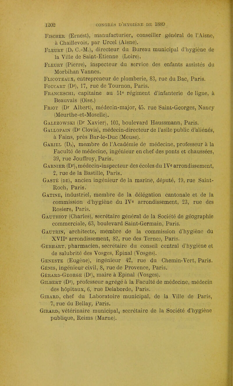 Fischer (Ernest), manufacturier, conseiller général de l’Aisne, à Chaillevois, par Urcel (Aisne). Fleury (Df C.-M.), directeur du Bureau municipal d’hygiène de la Ville de Saint-Étienne (Loire). Fleury (Pierre), inspecteur du service des enfants assistés du Morbihan Vannes. Flicoteaux, entrepreneur de plomberie, 83, rue du Bac, Paris. Foucart (D1'), 17, rue de Tournon, Paris. Franceschi, capitaine au 51° régiment d’infanterie de ligne, à Beauvais (Oise.) Friot (Dr Albert), médecin-major, 45. rue Saini-Georges, Nancy (Meurthe-et-Moselle). Galezowski (Dr Xavier), 103, boulevard Haussmann, Paris. Gallopain (Dr Clovis), médecin-directeur de l’asile public d’aliénés, à Fains, près Bar-le-Duc (Meuse). Gariel (Dr), membre de l’Académie de médecine, professeur à la Faculté de médecine, ingénieur en chef des ponts et chaussées, 39, rue Joufïroy, Paris. Garnier (Dr), médecin-inspecteur des écoles du IVe arrondissement, 2, rue de la Bastille, Paris. Gasté (de), ancien ingénieur de la marine, député, 19, rue Saint- Itoch, Paris. Gatine, industriel, membre de la délégation cantonale et de la commission d’hygiène du IVe arrondissement, 23, rue des Rosiers, Paris. Gauthiot (Charles), secrétaire général de la Société de géographie commerciale, 63, boulevard Saint-Germain, Paris. Gautrin, architecte, membre de la commission d’hygiène du XVII0 arrondissement, 82, rue des Ternes, Paris. Gebhart, pharmacien, secrétaire du conseil central d’hygiène et de salubrité des Vosges, Épinal (Vosges). Geneste (Eugène), ingénieur 42, rue du Chemin-Vert, Paris. Génis, ingénieur civil, 8, rue de Provence, Paris. Gérard-George (D>), maire à Épinal (Vosges). Gilbert (Dr), professeur agrégé à la Faculté de médecine, médecin des hôpitaux, 6, rue Delaborde, Paris. Girard, chef du Laboratoire municipal, de la Ville de Paris, 7, rue du Bellay, Paris. Girard, vétérinaire municipal, secrétaire de la Société d’hygiène publique, Reims (Marne).