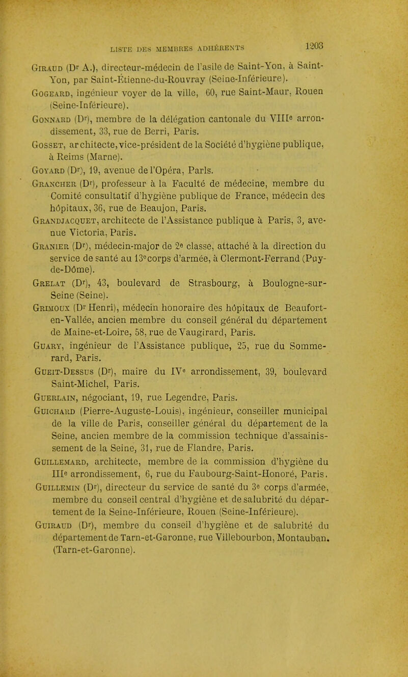Giraud (Dr A.), directeur-médecin de l'asile de Saint-\on, à Saint- Yon, par Saint-Etienne-du-Rouvray (Seine-Inférieure). Gogeard, ingénieur voyer de la ville, GO, rue Saint-Maur. Rouen (Seine-Inférieure). Gonnard (Dr), membre de la délégation cantonale du VIIIe arron- dissement, 33, rue de Berri, Paris. Gosset, architecte,vice-président de la Société d’hygiène publique, à Reims (Marne). Goyard (Dr), 19, avenue de l’Opéra, Paris. Graxcher (Dr), professeur à la Faculté de médecine, membre du Comité consultatif d’hygiène publique de France, médecin des hôpitaux, 3G, rue de Beaujon, Paris. Grandjacquet, architecte de l’Assistance publique à Paris, 3, ave- nue Victoria, Paris. Granier (Dr), médecin-major de 2e classe, attaché à la direction du service de santé au 13ecorps d’armée, à Clermont-Ferrand (Puy- de-Dôme). Grêlât (Dr), 43, boulevard de Strasbourg, à Boulogne-sur- Seine (Seine). Grimoux (D1' Henri), médecin honoraire des hôpitaux de Beaufort- en-Vallée, ancien membre du conseil général du département de Maine-et-Loire, 58, rue de Vaugirard, Paris. Guary, ingénieur de l’Assistance publique, 25, rue du Somme- rard, Paris. Gueit-Dessus (Dr), maire du IVe arrondissement, 39, boulevard Saint-Michel, Paris. Guerlain, négociant, 19, rue Legendre, Paris. Guichard (Pierre-Auguste-Louis), ingénieur, conseiller municipal de la ville de Paris, conseiller général du département de la Seine, ancien membre de la commission technique d’assainis- sement de la Seine, 31, rue de Flandre, Paris. Guillemard, architecte, membre de la commission d’hygiène du IIIe arrondissement, 6, rue du Faubourg-Saint-Honoré, Paris. Guillemin (Dr), directeur du service de santé du 3e corps d’armée, membre du conseil central d’hygiène et de salubrité du dépar- tement de la Seine-Inférieure, Rouen (Seine-Inférieure). Guiraud (Dr), membre du conseil d’hygiène et de salubrité du département de Tarn-et-Garonne, rue Villebourbon, Montauban. (Tarn-et-Garonne).