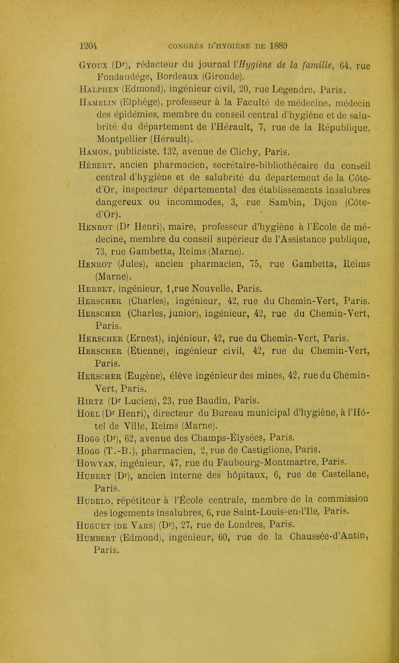 Gyoux (Dr), rédacteur du journal Y Hygiène de la famille, 04, rue Fondaudége, Bordeaux (Gironde). I-Ialphen (Edmond), ingénieur civil, 20, rue Legendre, Paris. Hamelin (Elphège), professeur à la Faculté de médecine, médecin des épidémies, membre du conseil central d’hygiène et de salu- brité du département de l’Hérault, 7, rue de la République, Montpellier (Hérault). Hamon, publiciste, 132, avenue de Clichy, Paris. Hédert, ancien pharmacien, secrétaire-bibliothécaire du conseil central d’hygiène et de salubrité du département de la Côte- d’Or, inspecteur départemental des établissements insalubres dangereux ou incommodes, 3, rue Sambin, Dijon (Côte- d'Or). Henrot (Dr Henri), maire, professeur d’hygiène à l’École de mé- decine, membre du conseil supérieur de l’Assistance publique, 73, rue Gambetta, Reims (Marne). Henrot (Jules), ancien pharmacien, 75, rue Gambetta, Reims (Marne). Herbet, ingénieur, 1,rue Nouvelle, Paris. Herscher (Charles), ingénieur, 42, rue du Chemin-Vert, Paris. Herscher (Charles, junior), ingénieur, 42, rue du Chemin-Vert, Paris. Herscher (Ernest), injénieur, 42, rue du Chemin-Vert, Paris. Herscher (Étienne), ingénieur civil, 42, rue du Chemin-Vert, Paris. Herscher (Eugène), élève ingénieur des mines, 42, rue du Chemin- Vert, Paris. Hirtz (Dr Lucien), 23, rue Baudin, Paris. Hoel (Dr Henri), directeur du Bureau municipal d’hygiène, à l’Hô- tel de Ville, Reims (Marne). Hogg (Dr), 62, avenue des Champs-Elysées, Paris. Hogg (T.-B.), pharmacien, 2, rue de Castiglione, Paris. Howyan, ingénieur, 47, rue du Faubourg-Montmartre, Paris. Hubert (Dr), ancien interne des hôpitaux, 6, rue de Castellane, Paris. Hudelo, répétiteur à l’École centrale, membre de la commission des logements insalubres, 6, rue Saint-Louis-en-l’Ile, Paris. Huguet (de Vars) (Dr), 27, rue de Londres, Paris. Humbert (Edmond), ingénieur, 60, rue de la Chaussée-d’Antin, Paris.
