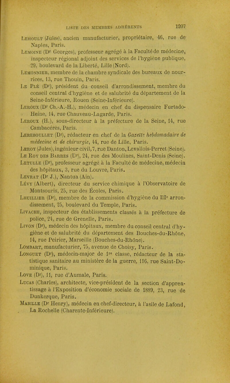Lehoult (Jules), ancien manufacturier, propriétaire, 40, rue de Naples, Paris. Lemoine (Dr Georges), professeur agrégé à la Faculté de médecine, inspecteur régional adjoint des services de l’hygiène publique, 29, boulevard de la Liberté, Lille (Nord). Lemonnier, membre de la chambre syndicale des bureaux de nour- rices, 13, rue Thouin, Paris. Le Plé (Dr), président du conseil d’arrondissement, membre du conseil central d’hygiène et de salubrité du département de la Seine-Inférieure, Rouen (Seine-Inférieure). Leroux (Dr Ch.-A.-H.), médecin en chef du dispensaire Furtado- Heine, 14, rue Chauveau-Lagarde, Paris. Leroux (H.), sous-directeur à la préfecture de la Seine, 14, rue Cambacérès, Paris. Lereboullet (Dr), rédacteur en chef de la Gazette hebdomadaire de médecine et de chirurgie, 44, rue de Lille, Paris. Leroy (Jules), ingénieur civil,?, rue Danton,Levallois-Perret (Seine). Le Roy des Barres (Dr), 24, rue des Moulines, Saint-Denis (Seine). Letulle (Dr), professeur agrégé à la Faculté de médecine, médecin des hôpitaux, 3, rue du Louvre, Paris. Levrat (Dr J.), Nantua (Ain). Lévy (Albert), directeur du service chimique à l’Observatoire de Montsouris, 25, rue des Écoles, Paris. Lhuillier (Dr), membre de la commission d’hygiène du IIIe arron- dissement, 25, boulevard du Temple, Paris. Livache, inspecteur des établissements classés à la préfecture de police, 24, rue de Grenelle, Paris. Livon (Dr), médecin des hôpitaux, membre du conseil central d’hy- giène et de salubrité du département des Bouches-du-Rhône, 14, rue Peirier, Marseille (Bouches-du-Rhône). Lombart, manufacturier, 75, avenue de Choisy, Paris. Longuet (Dr), médecin-major de lr° classe, rédacteur de la sta- tistique sanitaire au ministère de la guerre, 116, rue Saint-Do- minique, Paris. Love (Dr), 11, rue d’Aumale, Paris. Lucas (Charles), architecte, vice-président de la section d’appren- tissage à l’Exposition d’économie sociale de 1889, 23, rue de Dunkerque, Paris. Mabille (Dr Henry), médecin en chef-directeur, à l’asile de Lafond, La Rochelle (Charente-Inférieure).