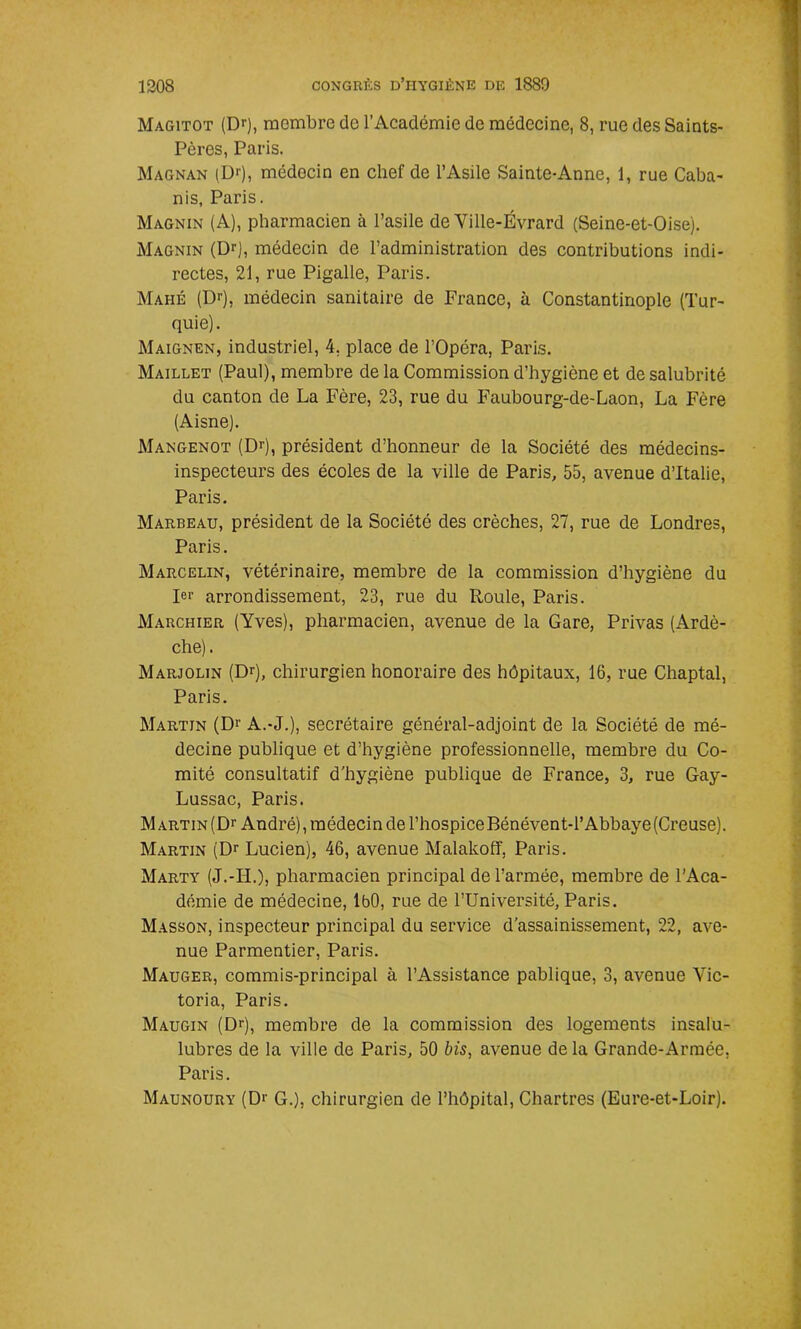 Magitot (Dr), membre de l’Académie de médecine, 8, rue des Saints- Pères, Paris. Magnan (Dr), médecin en chef de l’Asile Sainte-Anne, 1, rue Caba- nis, Paris. Magnin (A), pharmacien à l’asile de Ville-Evrard (Seine-et-Oise). Magnin (Dr), médecin de l’administration des contributions indi- rectes, 21, rue Pigalle, Paris. Mahé (Dr), médecin sanitaire de France, à Constantinople (Tur- quie). Maignen, industriel, 4, place de l’Opéra, Paris. Maillet (Paul), membre de la Commission d’hygiène et de salubrité du canton de La Fère, 23, rue du Faubourg-de-Laon, La Fère (Aisne). Mangenot (Dr), président d’honneur de la Société des médecins- inspecteurs des écoles de la ville de Paris, 55, avenue d’Italie, Paris. Marbeau, président de la Société des crèches, 27, rue de Londres, Paris. Marcelin, vétérinaire, membre de la commission d’hygiène du Ier arrondissement, 23, rue du Roule, Paris. Marchier (Yves), pharmacien, avenue de la Gare, Privas (Ardè- che). Marjolin (Dr), chirurgien honoraire des hôpitaux, 16, rue Chaptal, Paris. Martin (Dr A.-J.), secrétaire général-adjoint de la Société de mé- decine publique et d’hygiène professionnelle, membre du Co- mité consultatif d’hygiène publique de France, 3, rue Gay- Lussac, Paris. Martin (Dr André), médecin de l’hospice Bénévent-l’Abbaye(Creuse). Martin (Dr Lucien), 46, avenue Malakoff, Paris. Marty (J.-II.), pharmacien principal de l’armée, membre de l’Aca- démie de médecine, IbO, rue de l’Université, Paris. Masson, inspecteur principal du service d'assainissement, 22, ave- nue Parmentier, Paris. Mauger, commis-principal à l’Assistance pablique, 3, avenue Vic- toria, Paris. Maugin (Dr), membre de la commission des logements insalu- lubres de la ville de Paris, 50 bis, avenue de la Grande-Armée, Paris. Maunoury (Dr G.), chirurgien de l’hôpital, Chartres (Eure-et-Loir).