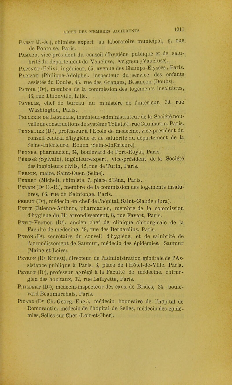 Pabst (J.-A.), chimiste expert au laboratoire municipal, 9i rue de Pontoise, Paris. Pamard, vice-président du conseil d’hygiène publique et de salu- brité du département de Vaucluse, Avignon (Vaucluse). Paponot (Félix^, ingénieur, 65, avenue des Champs-Elysées, Paris. Parizot (Philippe-Adolphe), inspecteur du service des enfants assistés du Doubs, 46, rue des Granges, Besançon (Doubs). Patoir (Dr), membre de la commission des logements insalubres, 16, rue Thionville, Lille. Payelle, chef de bureau au ministère de l’intérieur, 39, rue Washington, Paris. Pellerin de Lastelle, ingénieur-administrateur de la Société nou- vellede constructions du systèmeTollet,61. rue Caumartin, Paris. Pennetier (Dr), professeur à l’École de médecine, vice-président du conseil central d’hygiène et de salubrité du département de la Seine-Inférieure, Rouen ('Seine-Inférieure). Pennes, pharmacien, 34, boulevard de Port-Royal, Paris. Périsse (Sylvain), ingénieur-expert, vice-président de la Société des ingénieurs civils, 12, rue de Turin, Paris. Pernin. maire, Saint-Ouen (Seine). Perret (Michel), chimiste, 7, place d’Iéna, Paris. Perrin (Dr E.-R.), membre de la commission des logements insalu- bres, 66, rue de Saintonge, Paris. Perrin (Dr), médecin en chef de l’hôpital, Saint-Claude (Jura). Petit (Étienne-Arthur), pharmacien, membre de la commission d’hygiène du IIe arrondissement, 8, rue Favart, Paris. Petit-Vendol (Dr). ancien chef de clinique chirurgicale de la Faculté de médecine, 48, rue des Bernardins, Paris. Peton (Dr), secrétaire du conseil d’hygiène, et de salubrité de l’arrondissement de Saumur, médecin des épidémies, Saumur (Maine-et-Loire). Peyron (Dr Ernest), directeur de l’administration générale de l’As- sistance publique à Paris, 3, place de l’Hôtel-de-Ville, Paris. Peyrot (Dr), profeseur agrégé à la Faculté de médecine, chirur- gien des hôpitaux, 32, rue Lafayette, Paris. Philbert (Dr), médecin-inspecteur des eaux de Brides, 34, boule- vard Beaumarchais, Paris. Picard (Dr Ch.-Georg.-Eug.), médecin honoraire de l’hôpital de Romorantin, médecin de l’hôpital de Selles, médecin des épidé- mies, Selles-sur-Cher (Loir-et-Cher).