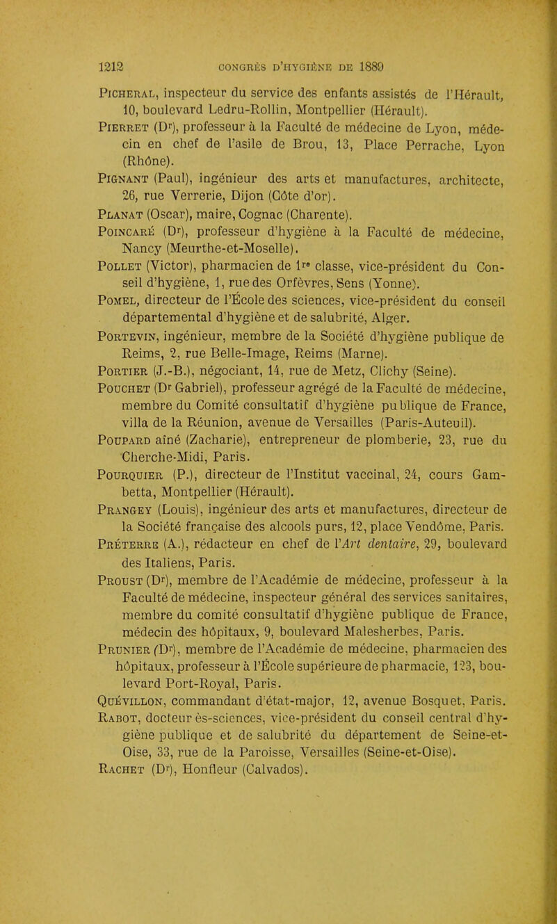 Picheral, inspecteur du service des enfants assistés de l’Hérault, 10, boulevard Ledru-Rollin, Montpellier (Hérault). Pierret (Dr), professeur à la Faculté de médecine de Lyon, méde- cin en chef de l’asile de Brou, 13, Place Perrache, Lyon (Rhône). Pignant (Paul), ingénieur des arts et manufactures, architecte, 26, rue Verrerie, Dijon (Côte d’or). Planat (Oscar), maire, Cognac (Charente). Poincaré (Dr), professeur d’hygiène à la Faculté de médecine, Nancy (Meurthe-et-Moselle). Pollet (Victor), pharmacien de U» classe, vice-président du Con- seil d’hygiène, 1, rue des Orfèvres, Sens (Yonne). Pomel, directeur de l’École des sciences, vice-président du conseil départemental d’hygiène et de salubrité, Alger. Portevin, ingénieur, membre de la Société d’hygiène publique de Reims, 2, rue Belle-Image, Reims (Marne). Portier (J.-B.), négociant, 14, rue de Metz, Clichy (Seine). Pouchet (Dr Gabriel), professeur agrégé de la Faculté de médecine, membre du Comité consultatif d’hygiène publique de France, villa de la Réunion, avenue de Versailles (Paris-Auteuil). Poupard aîné (Zacharie), entrepreneur de plomberie, 23, rue du Cherche-Midi, Paris. Pourquier (P.), directeur de l’Institut vaccinal, 24, cours Gam- betta, Montpellier (Hérault). Prangey (Louis), ingénieur des arts et manufactures, directeur de la Société française des alcools purs, 12, place Vendôme, Paris. Préterre (A.), rédacteur en chef de Y Art dentaire, 29, boulevard des Italiens, Paris. Proust (Dr), membre de l’Académie de médecine, professeur à la Faculté de médecine, inspecteur général des services sanitaires, membre du comité consultatif d’hygiène publique de France, médecin des hôpitaux, 9, boulevard Malesherbes, Paris. Prunier (Dr), membre de l’Académie de médecine, pharmacien des hôpitaux, professeur à l’École supérieure de pharmacie, 123, bou- levard Port-Royal, Paris. Quévillon, commandant d’état-major, 12, avenue Bosquet, Paris. Rabot, docteur ês-sciences, vice-président du conseil central d’hy- giène publique et de salubrité du département de Seine-et- Oise, 33, rue de la Paroisse, Versailles (Seine-et-Oise). Racket (D'j, Honfleur (Calvados).