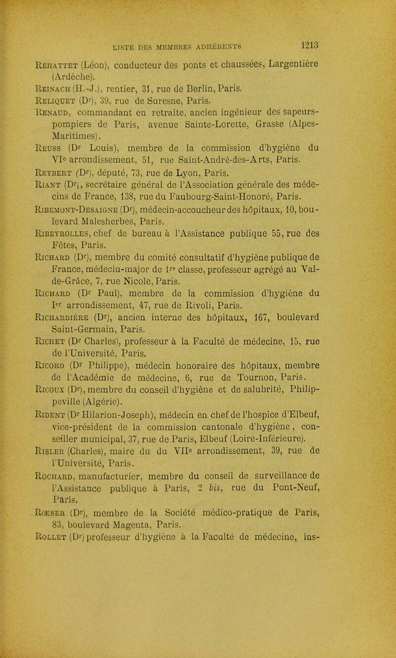 Rehattet (Léon), conducteur des ponts et chaussées, Largentière (Ardèche). Reinach (H.-J.), rentier, 31, rue de Berlin, Paris. Reliquet (Dr), 39, rue de Suresne, Paris. Renaud, commandant en retraite, ancien ingénieur des sapeurs- pompiers de Paris, avenue Sainte-Lorette, Grasse (Alpes- Maritimes). Reuss (Dr Louis), membre de la commission d’hygiène du YI° arrondissement, 51, rue Saint-André-des-Arts, Paris. Reyjbert ('Dr), député, 73, rue de Lyon, Paris. Riant (Drj, secrétaire général de l’Association générale des méde- cins de France, 138, rue du Faubourg-Saint-Honoré, Paris. Ribemont-Desaigne (Dr), médecin-accoucheur des hôpitaux, 10, bou- levard Malesherbes, Paris. Ribeyrolles, chef de bureau à l’Assistance publique 55, rue des Fêtes, Paris. Richard (Dr), membre du comité consultatif d’hygiène publique de France, médecin-major de lro classe, professeur agrégé au Val- de-Grâce, 7, rue Nicole, Paris. Richard (Dr Paul), membre de la commission d’hygiène du Ier arrondissement, 47, rue de Rivoli, Paris. Richardière (Dr), ancien interne des hôpitaux, 167, boulevard Saint-Germain, Paris. Richet (Dr Charles), professeur à la Faculté de médecine, 15, rue de l’Université, Paris. Ricord (Dr Philippe), médecin honoraire des hôpitaux, membre de l’Académie de médecine, 6, rue de Tournon, Paris. Ricoux (Dr), membre du conseil d’hygiène et de salubrité, Philip- peville (Algérie). Rident (Dr Hilarion-Joseph), médecin en chef de l’hospice d’Elbeuf, vice-président de la commission cantonale d’hygiène, con- seiller municipal, 37, rue de Paris, Elbeuf (Loire-Inférieure). Risler (Charles), maire du du VIIe arrondissement, 39, rue de l’Université, Paris. Rochard, manufacturier, membre du conseil de surveillance de l’Assistauce publique à Paris, 2 bis, rue du Pont-Neuf, Paris. Roeser (Dr), membre de la Société médico-pratique de Paris, 83, boulevard Magenta, Paris. Rollet (Dr) professeur d’hygiène à la Faculté de médecine, ins-