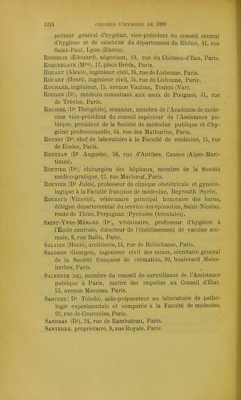 pecteur général d’hygiène, vice-président du conseil central d’hygiène et de salubrité du département du Rhône, 41, rue Saint-Paul, Lyon (Rhône). Rossolin (Édouard), négociant, 19, rue du Château-d’Eau, Paris. Roqueblave (Mn,e), 12, place Bréda, Paris. Rouart (Alexis), ingénieur civil, 36, rue de Lisbonne, Paris. Rouart (Henri), ingénieur civil, 34, rue de Lisbonne, Paris. Rouhard, ingénieur, 15, avenue Yauban, Toulon (Var). Rougon (Dr), médecin consultant aux eaux de Pougues, 31, rue de Trévise, Paris. Roussel (Dr Théophile), sénateur, membre de l’Académie de méde- cine vice-président du conseil supérieur de l’Assistance pu- blique, président de la Société de médecine publique et d’hy- giène professionnelle, 64, rue des Mathurins, Paris. Roussy (Dr) chef de laboratoire à la Faculté de médecine, 15, rue de Écoles, Paris. Roustan (Dr Auguste), 58, rue d’Antibes, Cannes (Alpes-Mari- times). Routier (Dr), chirurgien des hôpitaux, membre de la Société médico-pratique, 12, rue Marbœuf, Paris. Rouvier (Dr Jules), professeur de clinique obstétricale et gynéco- logique à la Faculté française de médecine, Beyrouth (Syrie). Rouzaud (Vincent), vétérinaire principal honoraire des haras, délégué départemental du service des épizooties, Saint-Nicolas, route de Thins, Perpignan (Pyrénées Orientales). Saint-Yves-Ménard (Dr), vétérinaire, professeur d’hygiène à l’École centrale, directeur de l’établissement de vaccine ani- male, 8, rue Ballu, Paris. Saladin (Henri), architecte, 14, rue de Bellechasse, Paris. Salomon (Georges), ingénieur civil des mines, sécrétaire général de la Société française de crémation, 99, boulevard Males- herbes, Paris. Salverte (de), membre du conseil de surveillance de l’Assistance publique à Paris, maître des requêtes au Conseil d’État, 53, avenue Marceau. Paris. Sanchez ( Dr Toledo), aide-préparateur au laboratoire de patho- logie expérimentale et comparée à la Faculté de médecine, 92, rue de Courcelles, Paris. Sandras (Dr), 24, rue de Rambuteau, Paris. Santerre, propriétaire, 8, rue Royale, Paris.
