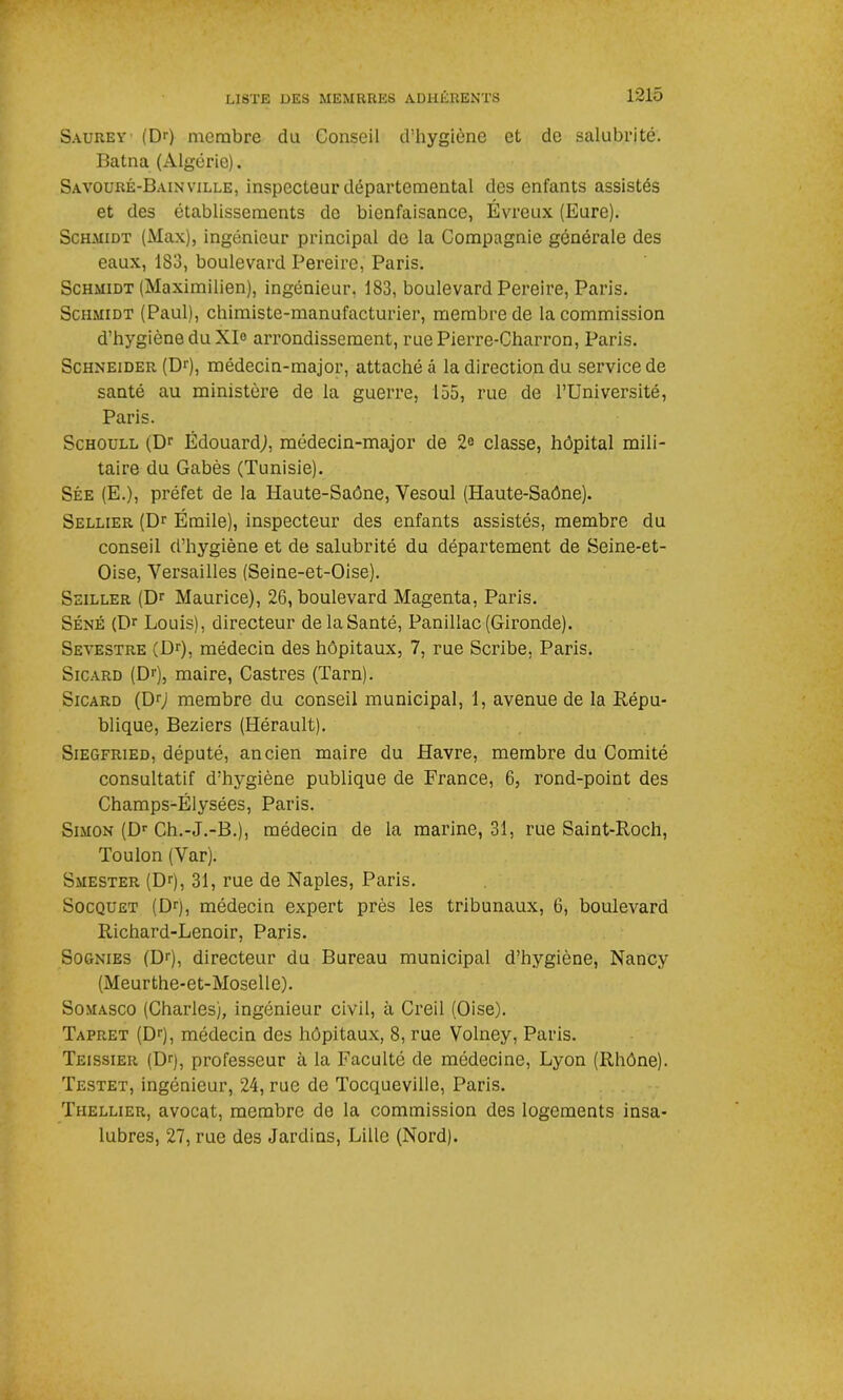 Saurey (Dr) membre du Conseil d’hygiène et de salubrité. Batna (Algérie). Savouré-Bainville, inspecteur départemental des enfants assistés et des établissements de bienfaisance, Évreux (Eure). Schmidt (Max), ingénieur principal de la Compagnie générale des eaux, 183, boulevard Pereire, Paris. Schmidt (Maximilien), ingénieur. 183, boulevard Pereire, Paris. Schmidt (Paul), chimiste-manufacturier, membre de la commission d’hygiène du XI° arrondissement, rue Pierre-Charron, Paris. Schneider (Dr), médecin-major, attaché â la direction du service de santé au ministère de la guerre, 155, rue de l’Université, Paris. Schoull (Dr Édouard,), médecin-major de 2<> classe, hôpital mili- taire du Gabès (Tunisie). Sée (E.), préfet de la Haute-Saône, Yesoul (Haute-Saône). Sellier (Dr Émile), inspecteur des enfants assistés, membre du conseil d’hygiène et de salubrité du département de Seine-et- Oise, Versailles (Seine-et-Oise). Seiller (Dr Maurice), 26, boulevard Magenta, Paris. Séné (Dr Louis), directeur de la Santé, Panillac (Gironde). Sevestre (Dr), médecin des hôpitaux, 7, rue Scribe, Paris. Sicard (Dr), maire, Castres (Tarn). Sicard (Dr) membre du conseil municipal, 1, avenue de la Répu- blique, Beziers (Hérault). Siegfried, député, ancien maire du Havre, membre du Comité consultatif d’hygiène publique de France, 6, rond-point des Champs-Elysées, Paris. Simon (Dr Ch.-J.-B.), médecin de la marine, 31, rue Saint-Roch, Toulon (Var). Smester (Dq, 31, rue de Naples, Paris. Socquet (Dr), médecin expert près les tribunaux, 6, boulevard Richard-Lenoir, Paris. Sognies (Dr), directeur du Bureau municipal d’hygiène, Nancy (Meurthe-et-Moselle). Somasco (Charles), ingénieur civil, à Creil (Oise). Tapret (Dr), médecin des hôpitaux, 8, rue Volney, Paris. Teissier (Dq, professeur à la Faculté de médecine, Lyon (Rhône). Testet, ingénieur, 24, rue de Tocqueville, Paris. Tiiellier, avocat, membre de la commission des logements insa- lubres, 27, rue des Jardins, Lille (Nord).